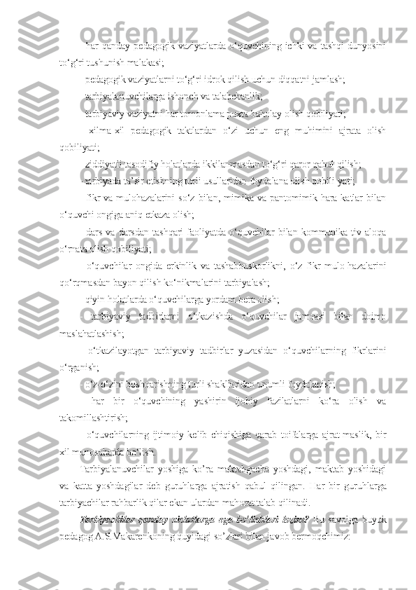 -  har  qanday  pedagogik   vaziyatlarda  o‘quvchining  ichki  va   tashqi  dunyosini
to‘g‘ri tushunish malakasi; 
- pedagogik vaziyatlarni to‘g‘ri idrok qilish uchun diqqatni jamlash; 
- tarbiyalanuvchilarga ishonch va talabchanlik; 
- tarbiyaviy vaziyatni har tomonlama puxta baholay olish qobiliyati; 
-   xilma-xil   pedagogik   taktlardan   o‘zi   uchun   eng   muhimini   ajrata   olish
qobiliyati; 
- ziddiyatli tasodifiy holatlarda ikkilanmasdan to‘g‘ri qaror qabul qilish; 
- tarbiyada ta’sir etishning turli usullaridan foydalana olish qobili-yati; 
-  fikr  va   mulohazalarini  so‘z   bilan,  mimika   va  pantomimik  hara-katlar   bilan
o‘quvchi ongiga aniq etkaza olish; 
-  dars   va  darsdan  tashqari  faoliyatda  o‘quvchilar   bilan   kommunika-tiv  aloqa
o‘rnata olish qobiliyati; 
-   o‘quvchilar   ongida   erkinlik   va   tashabbuskorlikni,   o‘z   fikr   mulo-hazalarini
qo‘rqmasdan bayon qilish ko‘nikmalarini tarbiyalash; 
- qiyin holatlarda o‘quvchilarga yordam bera olish; 
-   tarbiyaviy   tadbirlarni   o‘tkazishda   o‘quvchilar   jamoasi   bilan   doimo
maslahatlashish; 
-   o‘tkazilayotgan   tarbiyaviy   tadbirlar   yuzasidan   o‘quvchilarning   fikrlarini
o‘rganish; 
- o‘z-o‘zini boshqarishning turli shakllaridan unumli foydalanish; 
-   har   bir   o‘quvchining   yashirin   ijobiy   fazilatlarni   ko‘ra   olish   va
takomillashtirish; 
-   o‘quvchilarning   ijtimoiy   kelib   chiqishiga   qarab   toifalarga   ajrat-maslik,   bir
xil munosabatda bo‘lish. 
Tarbiyalanuvchilar   yoshiga   ko’ra   maktabgacha   yoshdagi,   maktab   yoshidagi
va   katta   yoshdagilar   deb   guruhlarga   ajratish   qabul   qilingan.   Har   bir   guruhlarga
tarbiyachilar rahbarlik qilar ekan ulardan mahоrat talab qilinadi.
Tarbiyachilar   qanday   хislatlarga   ega   bo’lishlari   lоzim?   Bu   savоlga   buyuk
pedagоg A.S.Makarenkоning quyidagi so’zlari bilan javоb bermоqchimiz: 