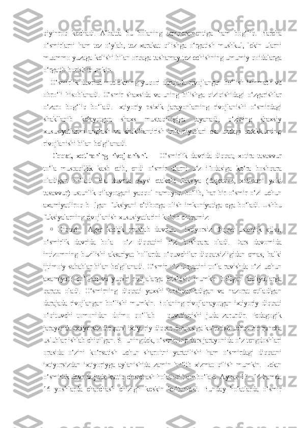 q iyinro q   kechadi.   Albatta   bu   bolaning   temperamentiga   h am   bo g‘ li q .   Barcha
o‘ smirlarni   h am   tez   o‘y lab,   tez   xarakat   q ilishga   o‘ rgatish   mushkul,   lekin   ularni
muammo yuzaga kelishi bilan or q aga tashamay tez echishning umumiy  q oidalarga
o‘ rgatib borish mumkin. 
O‘ smirlik davrida intelektning  yu q ori   darajada rivojlangan  b o‘ lish   h immatli   va
obr o‘ li   h isoblanadi.   O‘ smir   shaxsida   va   uning   bilishga   q izi q ishidagi   o‘ zgarishlar
o‘ zaro   bo g‘ li q   b o‘ ladi.   Ixtiyoriy   psixik   jarayonlarning   rivojlanishi   o‘ smirdagi
shakllanib   kelayotgan   shaxs   musta q illigiga   tayanadi,   o‘ zining   shaxsiy
xususiyatlarini   anglash   va   shakillantirish   imkoniyatlari   esa   undagi   tafakkurning
rivojlanishi bilan belgilanadi. 
Di qq at,   xotiraning   rivojlanishi.         O‘ smirlik   davrida   di qq at,   xotira   tasavvur
t o‘ la   mustaqillik   kasb   etib,   endi   o‘ smir   ularni   o‘ z   ifodasiga   k o‘ ra   bosh q ara
oladigan   b o‘ ladi.   Bu   davrda   q aysi   etakchi   fuksiya   (di qq atmi,   xotirami   yoki
tasavvur)   ustunlik   q ilayotgani   ya qq ol   namoyon   b o‘ lib,   h ar   bir   o‘ smir   o‘ zi   uchun
axamiyatliro q   b щ lgan   fuksiyani   e ’ tiborga   olish   imkoniyatiga   ega   b o‘ ladi.   Ushbu
fuksiyalarning rivojlanish xususiyatlarini k o‘ rib chi q amiz:
 Di qq at.     Agar   kichik   maktab   davrida     ixtiyorsiz   di qq at   ustunlik   q ilsa,
o‘ smirlik   davrida   bola     o‘ z   di qq atini   o‘ zi   bosh q ara   oladi.   Dars   davomida
intizomning   buzilishi   aksariyat   h ollarda   o‘q uvchilar   di qq atsizligidan   emas,   balki
ijtimoiy sabablar bilan belgilanadi.   O‘ smir   o‘ z di qq atini t o‘ la ravishda   o‘ zi uchun
axamiyatli   b o‘ lgan   va   yu q ori   natijalarga   erishishi   mumkin   b o‘ lgan   faoliyatlarga
q arata   oladi.   O‘ smirning   di qq ati   yaxshi   bosh q ariladigan   va   nazorat   etiladigan
darajada   rivojlangan   b o‘ lishi   mumkin.   Bolaning   rivojlanayotgan   ixtiyoriy   di qq ati
o‘q ituvchi   tomonidan   doimo   qo‘ llab   –   qu vatlanishi   juda   zarurdir.   Pedagogik
jarayonda ixtiyorsiz di qq atni ixtiyoriy di qq at darajasiga k o‘ tarish uchun bir  q ancha
uslublar ishlab chi q ilgan. SHuningdek,  o‘ smirning dars jarayonida  o‘ z tengdoshlari
orasida   o‘ zini   k o‘ rsatish   uchun   sharoitni   yaratilishi   h am   o‘ smirdagi   di qq atni
ixtiyorsizdan   ixtiyoriyga   aylanishida   zamin   b o‘ lib   xizmat   q ilish   mumkin.   Lektn
o‘ smirlik davrida juda katti q  charchash  h olatlari  h am b o‘ ladi. Aynan 13 –14  h amda
16   yoshlarda   charchash   chizi g‘ i   keskin   k o‘ tariladi.   Bunday   h olatlarda   o‘ smir 