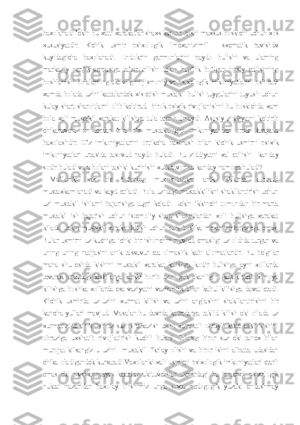 baxolanadi lekin bu xatti xarakatlar shaxs karor topishi maxsus boskichi uchun xos
xususiyatdir.   Kchik   usmir   psixologik   "mexanizimi"     sxematik   ravishdv
kuyidagicha   baxolanadi.   Endokrin   garmonlarini   paydo   bulishi   va   ularning
markaziy   nerf   sistemasiga   ta’sir   qilishi   bilan   bog‘lik   bo‘lgan   jinsiy   etilishning
boshlanishi bolalarning aktivligini jismoniy va psixologik imkoniyatlarini oshiradi
xamda bolada uzini kattalardek xis etish mustakil bulish tuygularini tuyush uchun
kulay shart sharoitlarni olib keltirad. Birok psixik rivojlanishni bu boskichda xam
bola   xali   mustakil   xarakat   kilishga   tula   taer   bulmaydi.   Asosiy   ziddiyatni   keltirib
chikaruvchi   omillardan   biri   o‘z   mustakilligini   imkoniyatidan   ortik   darajada
baxolashdir.   O‘z   imkoniyatlarini   ortikcha   baxolash   bilan   kichik   usmirni   psixik
imkoniyatlari   urtasida   tasovud   paydo   buladi.   Bu   ziddiyatni   xal   etilishi     kanday
sodir buladi va u bolani tashki kurinishi xulk atvorida kanday namoen buladi?
M a ’lumki   xar   bir   bolaning   munosobatlari   anik   ishlarda   kurinadi
mustaxkamlanadi va kayd etiladi. Bola uzidagi mustakkilikni shakllantirish uchun
uzi   mustakil   ishlarni   bajarishga   tugri   keladi.   Lekin   ikkinchi   tomondan   bir   marta
mustakil   ish   bajarish   uchun   istemoliy   shart   sharoitlardan   xoli   bulishga   xarakat
kiladi. Lekin mustakil xarakat kilish uchun bola boshka mexanizmlarga ega emas.
Bular usmirni uz kuchiga ichki bir ishonchni mavjud emasligi uz oldida turgan va
uning   uning   natijasini   anik   tassavur   eta   olmaslik   kabi   alomatlardir.   Bu   belgilar
mana   shu   eshda   kishini   mustakil   xarakat   kilishga   kodir   bulishga   ayni   xollarda
tevarak   atrofdagi   kishilarga   karshi   borib   uzini   xak   ekanligini   kattik   turib   ximoya
kilishga boshka xollarda esa vaziyatni  vazminlik bilan kabul kilishga davat  etadi.
Kichik   usmirda   uz-uzini   xurmat   kilish   va   uzini   anglashni   shakllantirishni   bir
kancha   yullari   mavjud.   Masalan:bu   davrda   kattadarga   taklid   kilish   eki   oilada   uz
xurmatini  talab kilish  uz suzini  utkazish  uzini  xurmatli  obruyli  katta eshli  kishini
obraziga   uxshatib   rivojlatirish   kuchli   buladi.   Ularag   biror   suz   eki   tanex   bilan
murojat   kilsangiz   u   uzini     mustakil   fikrlay   olishi   va   biror   ishni   albatta   udasidan
chika oladigandek kursatadi.Vaxolanki xali usmirni psixologik imkoniyatlari etarli
emas   eki   rivojlanmagan   kattalar   ukituvchilar   usmirdagi   bu   jaraenni   psixologik
nuktai   nazaridan   baxolay   olishimiz   unga   soxta   pedogogik   yuzaki   endashmay 