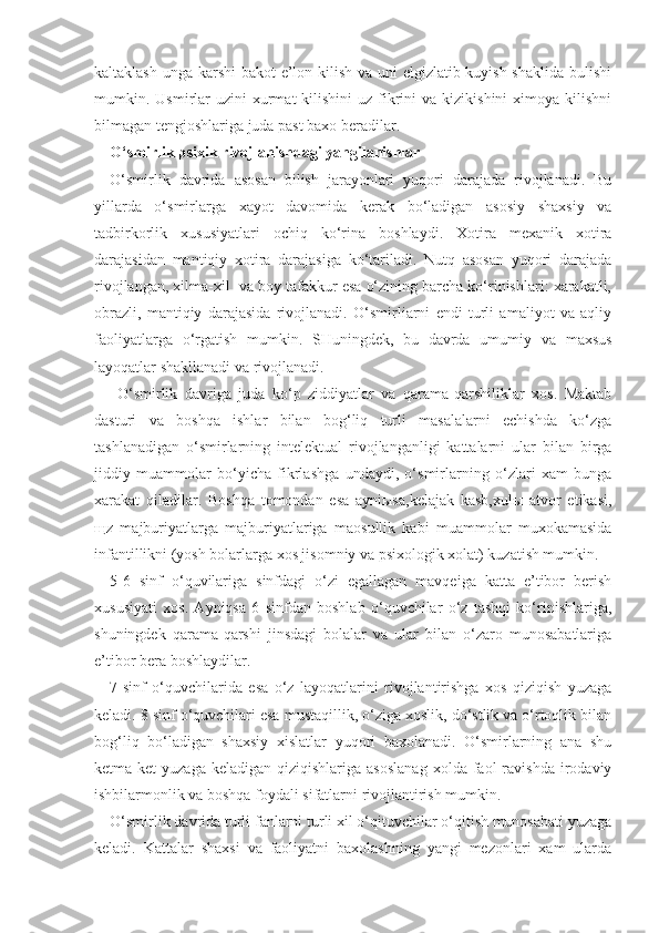 kaltaklash unga karshi  bakot e’lon kilish va uni elgizlatib kuyish shaklida  bulishi
mumkin. Usmirlar  uzini   xurmat   kilishini  uz  fikrini  va  kizikishini   ximoya kilishni
bilmagan tengjoshlariga juda past baxo beradilar.     
O‘ smirlik psixik rivojlanishdagi yangilanishlar
O‘smirlik   davrida   asosan   bilish   jarayonlari   yuqori   darajada   rivojlanadi.   Bu
yillarda   o‘smirlarga   xayot   davomida   kerak   bo‘ladigan   asosiy   shaxsiy   va
tadbirkorlik   xususiyatlari   ochiq   ko‘rina   boshlaydi.   Xotira   mexanik   xotira
darajasidan   mantiqiy   xotira   darajasiga   ko‘tariladi.   Nutq   asosan   yuqori   darajada
rivojlangan, xilma-xil  va boy tafakkur esa o‘zining barcha ko‘rinishlari: xarakatli,
obrazli,   mantiqiy   darajasida   rivojlanadi.   O‘smirliarni   endi   turli   amaliyot   va   aqliy
faoliyatlarga   o‘rgatish   mumkin.   SHuningdek,   bu   davrda   umumiy   va   maxsus
layoqatlar shakllanadi va rivojlanadi.
  O‘smirlik   davriga   juda   ko‘p   ziddiyatlar   va   qarama-qarshiliklar   xos.   Maktab
dasturi   va   boshqa   ishlar   bilan   bog‘liq   turli   masalalarni   echishda   ko‘zga
tashlanadigan   o‘smirlarning   intelektual   rivojlanganligi   kattalarni   ular   bilan   birga
jiddiy   muammolar   bo‘yicha   fikrlashga   undaydi,   o‘smirlarning   o‘zlari   xam   bunga
xarakat   qiladilar.   Boshqa   tomondan   esa   ayniыsa,kelajak   kasb,xulы   atvor   etikasi,
щz   majburiyatlarga   majburiyatlariga   maosullik   kabi   muammolar   muxokamasida
infantillikni (yosh bolarlarga xos jisomniy va psixologik xolat) kuzatish mumkin.
5-6   sinf   o‘quvilariga   sinfdagi   o‘zi   egallagan   mavqeiga   katta   e’tibor   berish
xususiyati   xos.   Ayniqsa   6   sinfdan   boshlab   o‘quvchilar   o‘z   tashqi   ko‘rinishlariga,
shuningdek   qarama-qarshi   jinsdagi   bolalar   va   ular   bilan   o‘zaro   munosabatlariga
e’tibor bera boshlaydilar.
7-sinf   o‘quvchilarida   esa   o‘z   layoqatlarini   rivojlantirishga   xos   qiziqish   yuzaga
keladi. 8 sinf o‘quvchilari esa mustaqillik, o‘ziga xoslik, do‘stlik va o‘rtoqlik bilan
bog‘liq   bo‘ladigan   shaxsiy   xislatlar   yuqori   baxolanadi.   O‘smirlarning   ana   shu
ketma-ket   yuzaga  keladigan  qiziqishlariga   asoslanag  xolda  faol   ravishda  irodaviy
ishbilarmonlik va boshqa foydali sifatlarni rivojlantirish mumkin.
O‘smirlik davrida turli fanlarni turli xil o‘qituvchilar o‘qitish munosabati yuzaga
keladi.   Kattalar   shaxsi   va   faoliyatni   baxolashning   yangi   mezonlari   xam   ularda 