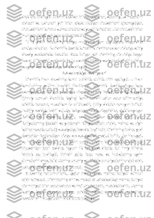 shakllana boshlaydi. O‘smirlik asosan bilimli, talabchan, xaqqoniy, uv materialini
qiziqarli   va   tushunarli   yo‘l   bilan   etkaza   oladigan   o‘quvchilarni   ajratmaydigan,
o‘qituvchilarni ko‘proq xurmat qiladilar va yaxshi ko‘radilar. Ular o‘qituvchi bilan
munosabatlariga xam katta eotibor beradilar.
10-15   yoshli   bolalarning   faoliyat   motivlarida   xam   quyidagicha   o‘zgarishlar
amalga oshadilar. Ilk o‘smirlik davrida ko‘pchilik o‘smirlar asosan o‘zlariga salbiy
shaxsiy   xarakteristka   beradilar.   Katta   bo‘lgan   sari   o‘smirning   o‘z-o‘ziga   bergan
baxosi  differensial   xarakterda   (xulq-atvoriga,  ijtimoiy  vaziyatlarda  o‘zini   tutishga
va ayrim xatti xarakatlariga bo‘la boshlaydi)
2.Akseleratsiya nazariyalari
O‘smirlik   inson   shaxsining   kamol   topishida   alohida   o‘rin   egallaydi.   U   inson
kamolotining   muhim   bosqichi   hisoblanadi.   O‘smirlik   davrida   g‘oyat   katta
axamiyatga   ega   bo‘lgan   psixologik   o‘zgarishlar   ro‘y   bepadi,   bolaning   muayyan
ijtimoiy   turmush   sharoitida   keyingi   kamol   topishi   uchun   zarur   ta’lim-tarbiya
ta’sirida   barqaror,   mustahkam   iz   qoldiruvchi,   ijobiy   xislatlar   namoyon   bo‘ladi.
Tadrijiy   ravishda   izchil   vujudga   kelayotgan   psixik   o‘zgarishlar,   shakllanayotgan
fazilatlar   va   shaxsning   o‘sishi,   avvalo,   mazkur   yoshdagi   o‘g‘il-qizlar
faoliyatlarining   (etakchi   va   yordamchi   faoliyat   turlari:   o‘qish,   mehnat   va   o‘yin
kabilar nazarda tutiladi) xususiyatiga bevosita bog‘liqdir. O‘smirning boshqa yosh
davrlaridan   farqlanadigan   o‘ziga   xos   xususiyatlari   mavjud   bo‘lib,   ular   his-tuyg‘u
va   irodaviy   sifatlarda   o‘z   ifodasini   topadi.   O‘smir   kichik   maktab   yoshidagi
o‘quvchidan   farqli   ravishda   hayotni   ilk   bor   shaxs   sifatida   faol   ilmiy   bilishda
ishtirok   eta   boshlaydi,   birinchi   galda   faqat   narsa   va   hodisalarning   ayrim
alomatlarini emas, balki ularning umumiy va ob’ektiv qonuniyatlarini anglab etish,
tushunish imkoniyatiga ega bo‘lib boradi. 
SHaxsning   har   tomonlama,   uyg‘un   rivojlanishiga   mehnat   faoliyati   salmoqli
ta’sir  ko‘rsatadi. O‘smirlarning sinf  va maktab er uchastkasidagi  mehnat  fao liyati
o‘z   mohiyati   bilan   zarur   axborot   va   ma’lumotlar   berib,   murakkablashib,   ularning
kuchiga   kuch,   g‘ayratiga   g‘ayrat   qo‘shib,   mehnat   samarasidan,   mahsulidan
lazzatlanish his-tuyg‘ularini shakllantira boshlaydi. 