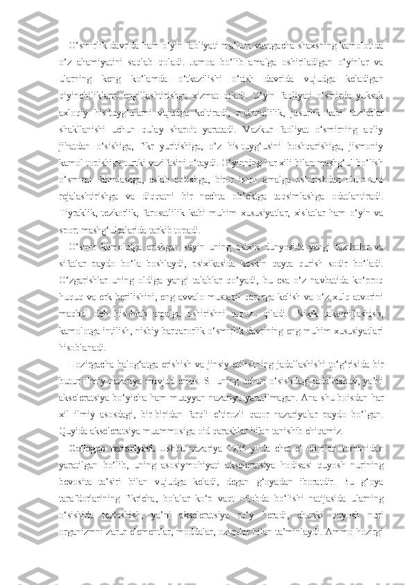 O‘smirlik davrida ham o‘yin faoliyati ma’lum vaqtgacha shaxsning kamolotida
o‘z   ahamiyatini   saqlab   qoladi.   Jamoa   bo‘lib   amalga   oshiriladigan   o‘yinlar   va
ularning   keng   ko‘lamda   o‘tkazilishi   o‘tish   davrida   vujudga   keladigan
qiyinchiliklarni   engillashtirishga   xizmat   qiladi.   O‘yin   faoliyati   o‘smirda   yuksak
axloqiy   his-tuyg‘ularni   vujudga   keltiradi,   matonatlilik,   jasurlik   kabi   fazilatlar
shakllanishi   uchun   qulay   sharoit   yaratadi.   Mazkur   faoliyat   o‘smirning   aqliy
jihatdan   o‘sishiga,   fikr   yuritishiga,   o‘z   his-tuyg‘usini   boshqarishiga,   jismoniy
kamol topishiga turtki vazifasini o‘taydi. O‘yinning har xili bilan mashg‘ul bo‘lish
o‘smirni   fahmlashga,   eslab   qolishga,   biror   ishni   amalga   oshirishdan   oldin   uni
rejalashtirishga   va   diqqatni   bir   nechta   ob’ektga   taqsimlashga   odatlantiradi.
Tiyraklik,   tezkorlik,   farosatlilik   kabi   muhim   xususiyatlar,   xislatlar   ham   o‘yin   va
sport mashg‘ulotlarida tarkib topadi.
O‘smir   kamolotga   erishgan   sayin   uning   psixik   dunyosida   yangi   fazilatlar   va
sifatlar   paydo   bo‘la   boshlaydi,   psixikasida   keskin   qayta   qurish   sodir   bo‘ladi.
O‘zgarishlar   uning   oldiga   yangi   talablar   qo‘yadi,   bu   esa   o‘z   navbatida   ko‘proq
huquq  va  erk  berilishini,   eng  avvalo  mustaqil  qarorga  kelish  va  o‘z  xulq-atvorini
maqbul   deb   hisoblab   amalga   oshirishni   taqozo   qiladi.   Psixik   takomillashish,
kamolotga intilish, nisbiy barqarorlik o‘smirlik davrining eng muhim xususiyatlari
hisoblanadi.
Hozirgacha balog‘atga erishish va jinsiy etilishning jadallashishi  to‘g‘risida bir
butun   ilmiy   nazariya   mavjud   emas.   SHuning   uchun   o‘sishdagi   jadallashuv,   ya’ni
akseleratsiya bo‘yicha ham muayyan nazariya yaratilmagan. Ana shu boisdan har
xil   ilmiy   asosdagi,   bir-biridan   farqli   e’tirozli   qator   nazariyalar   paydo   bo‘lgan.
Quyida akseleratsiya muammosiga oid qarashlar bilan tanishib chiqamiz.
Geliogen   nazariyasi.   Ushbu   nazariya   1936   yilda   chet   el   olimlari   tomonidan
yaratilgan   bo‘lib,   uning   asosiy mohiyati   akseleratsiya   hodisasi   quyosh   nurining
bevosita   ta’siri   bilan   vujudga   keladi,   degan   g‘oyadan   iboratdir.   Bu   g‘oya
tarafdorlarining   fikricha,   bolalar   ko‘p   vaqt   oftobda   bo‘lishi   natijasida   ularning
o‘sishida   tezlashish,   ya’ni   akseleratsiya   ro‘y   beradi,   chunki   quyosh   nuri
organizmni zarur elementlar, moddalar, oziqalar bilan ta’minlaydi. Ammo hozirgi 