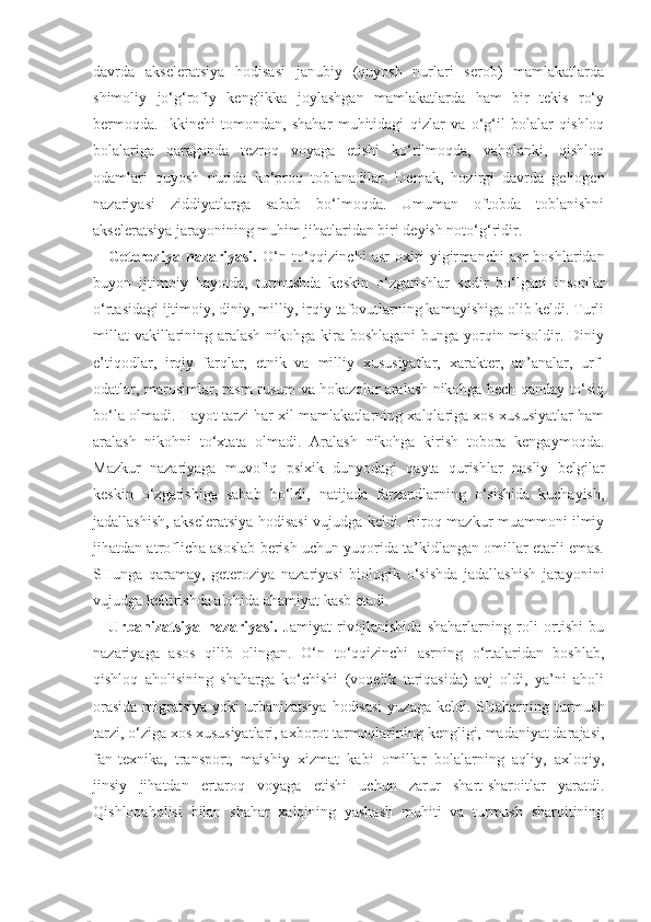 davrda   aksele ratsiya   hodisasi   janubiy   (quyosh   nurlari   serob)   mamlakatlarda
shimoliy   jo‘g‘rofiy   kenglikka   joylashgan   mamlakatlarda   ham   bir   tekis   ro‘y
bermoqda.   Ikkinchi   tomondan,   shahar   muhitidagi   qizlar   va   o‘g‘il   bolalar   qishloq
bolalariga   qaraganda   tezroq   voyaga   etishi   ko‘rilmoqda,   vaholanki,   qishloq
odamlari   quyosh   nurida   ko‘proq   toblanadilar.   Demak,   hozirgi   davrda   geliogen
nazariyasi   ziddiyatlarga   sabab   bo‘lmoqda.   Umuman   oftobda   toblanishni
akseleratsiya jarayonining muhim jihatlaridan biri deyish noto‘g‘ridir. 
Geteroziya   nazariyasi.   O‘n   to‘qqizinchi   asr   oxiri   yigir manchi   asr   boshlaridan
buyon   ijtimoiy   hayotda ,   turmushda   keskin   o‘zgarishlar   sodir   bo‘lgani   insonlar
o‘rtasidagi  ijtimoiy, diniy, milliy, irqiy tafovutlarning kamayishiga olib keldi. Turli
millat  vakillarining aralash nikohga kira boshlagani  bunga yorqin misoldir. Diniy
e’tiqodlar,   irqiy   farqlar,   etnik   va   milliy   xususiyatlar,   xarakter,   an’analar,   urf-
odatlar, marosimlar, rasm-rusum va hokazolar aralash nikohga hech qanday to‘siq
bo‘la olmadi. Hayot tarzi har xil mamlakatlarning xalqlariga xos xususiyatlar ham
aralash   nikohni   to‘xtata   olmadi.   Aralash   nikohga   kirish   tobora   kengaymoqda.
Mazkur   nazariyaga   muvofiq   psixik   dunyodagi   qayta   qurishlar   nasliy   belgilar
keskin   o‘zgarishiga   sabab   bo‘ldi,   natijada   farzandlarning   o‘sishida   kuchayish,
jadallashish, akseleratsiya hodisasi vujudga keldi. Biroq mazkur muammoni ilmiy
jihatdan atroflicha asoslab berish uchun yuqorida ta’kidlangan omillar etarli emas.
SHunga   qaramay,   geteroziya   nazariyasi   biologik   o‘sishda   jadallashish   jarayonini
vujudga keltirishda alohida ahamiyat kasb etadi.
Urbanizatsiya   nazariyasi.   Jamiyat   rivojlanishida   shaharlarning   roli   ortishi   bu
nazariyaga   asos   qilib   olingan.   O‘n   to‘qqizinchi   asrning   o‘rtalaridan   boshlab,
qishloq   aholisining   shaharga   ko‘chishi   (voqelik   tariqasida)   avj   oldi,   ya’ni   aholi
orasida  migratsiya yoki  ur banizatsiya hodisasi  yuzaga keldi. SHaharning turmush
tarzi, o‘ziga xos xususiyatlari, axborot tarmoqlarining kengligi, madaniyat darajasi,
fan-texnika,   transport,   maishiy   xizmat   kabi   omillar   bolalarning   aqliy,   axloqiy,
jinsiy   jihatdan   ertaroq   voyaga   etishi   uchun   zarur   shart-sharoitlar   yaratdi.
Qishloqaholisi   bilan   shahar   xalqining   yashash   muhiti   va   turmush   sharoitining 