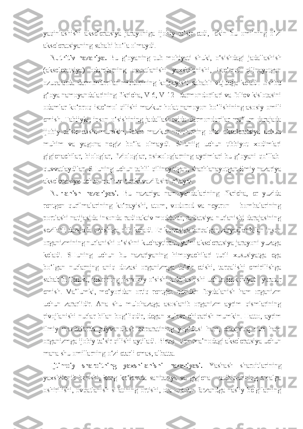 yaqinlashishi   akseleratsiya   jarayoniga   ijobiy   ta’sir   etdi,   lekin   bu   omilning   o‘zi
akseleratsiyaning sababi bo‘la olmaydi.  
Nutritiv   nazariya.   Bu   g‘oyaning   tub   mohiyati   shuki,   o‘sishdagi   jadallashish
(akseleratsiya)   odamlarning   ovqatlanishi   yaxshilanishi,   iste’mol   qilinayotgan
ozuqalarda   darmondorilar   miqdorining   ko‘payishi   sababli   vujudga   keladi.   Ushbu
g‘oya namoyandalarining fikricha, V-6, V-12   darmondorilari va foliev kislotasini
odamlar ko‘proq iste’mol qilishi  mazkur holat namoyon bo‘lishining asosiy  omili
emish.   Tabiiyki,   inson   o‘sishining   jadallashuvida   darmondorilar   ma’lum   darajada
ijobiy   ta’sir   etishi   mumkin,   lekin   mazkur   omillarning   o‘zi   akseleratsiya   uchun
muhim   va   yagona   negiz   bo‘la   olmaydi.   SHuniig   uchun   tibbiyot   xodimlari
gigienachilar,  biologlar,  fiziologlar,  psixologlarning  ayrimlari  bu  g‘oyani  qo‘llab-
quvvatlaydilar. SHuning uchun tahlil qilinayotgan, sharhlanayotgan ilmiy nazariya
akseleratsiya uchun ma’lum turtki vazifasini o‘taydi. 
Nurlanish   nazariyasi.   Bu   nazariya   namoyandalarining   fikricha,   er   yuzida
rentgen   qurilmalarining   ko‘payishi,   atom,   vodorod   va   neytron       bombalarining
portlashi natijasida insonda radioaktiv moddalar, radiatsiya nurlanishi darajasining
sezilarli darajada ortishiga olib keladi. Er kurrasiga tarqalgan zaryadlar bilan inson
organizmining nurlanishi o‘sishni kuchaytiradi, ya’ni akseleratsiya jarayoni yuzaga
keladi.   SHuning   uchun   bu   nazariyaning   himoyachilari   turli   xususiyatga   ega
bo‘lgan   nurlarning   aniq   dozasi   organizmga   ta’sir   etishi,   tarqalishi   emirilishga
sabab bo‘lmasa, insonning jismoniy o‘sishi jadallashishi uchun imkoniyat   yaratar
emish.   Ma’lumki,   me’yoridan   ortiq   rentgen   nuridan   foydalanish   ham   organizm
uchun   zararlidir.   Ana   shu   mulohazaga   asoslanib   organizm   ayrim   qismlarining
rivojlanishi  nurlar  bilan bog‘liqdir, degan xulosa  chiqarish  mumkin. Hatto, ayrim
ilmiy   manbalarda   payvandlash   apparatining   yog‘dusi   ham,   chaqmoq   nuri   ham
organizmga ijobiy ta’sir qilishi aytiladi. Biroq   tom ma’nodagi akseleratsiya uchun
mana shu omillarning o‘zi etarli emas, albatta.
Ijtimoiy   sharoitning   yaxshilanishi   nazariyasi.   Yashash   sharoitlarining
yaxshilanib   borishi,   keng   ko‘lamda   sanitariya   va   gigiena       tadbirlarining   amalga
oshirilishi, ovqatlanish sifatining ortishi, ota-onadan farzandga nasliy belgilarning 