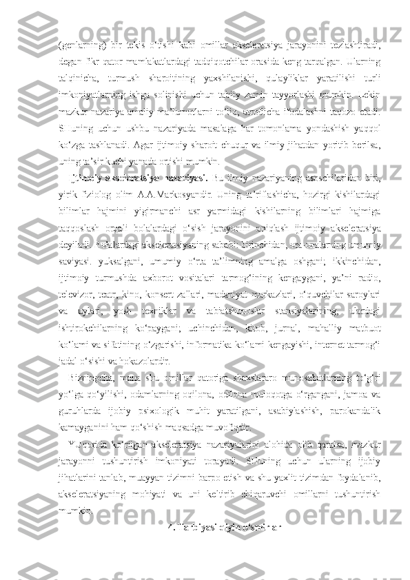 (genlarning)   bir   tekis   o‘tishi   kabi   omillar   akseleratsiya   jarayonini   tezlashtiradi,
degan   fikr   qator   mamlakatlardagi   tadqiqotchilar   orasida   keng  tarqalgan.   Ularning
talqinicha,   turmush   sharoitining   yaxshilanishi,   qulayliklar   yaratilishi   turli
imkoniyatlarning   ishga   solinishi   uchun   tabiiy   zamin   tayyorlashi   mumkin.   Lekin
mazkur   nazariya   amaliy   ma’lumotlarni   to‘liq,   atroflicha   ifodalashni   taqozo   etadi.
SHuning   uchun   ushbu   nazariyada   masalaga   har   tomonlama   yondashish   yaqqol
ko‘zga   tashlanadi.   Agar   ijtimoiy   sharoit   chuqur   va   ilmiy   jihatdan   yoritib   berilsa,
uning ta’sir kuchi yanada ortishi mumkin. 
Ijtimoiy   akseleratsiya   nazariyasi.   Bu   ilmiy   nazariyaning   asoschilaridan   biri,
yirik   fiziolog   olim   A.A.Markosyandir.   Uning   ta’riflashicha,   hozirgi   kishilardagi
bilimlar   hajmini   yigirmanchi   asr   yarmidagi   kishilarning   bilimlari   hajmiga
taqqoslash   orqali   bolalardagi   o‘sish   jarayonini   aniqlash   ijtimoiy   ak seleratsiya
deyiladi. Bolalardagi akseleratsiyaning sababi: birinchidan, ota-onalarning umumiy
saviyasi.   yuksalgani,   umumiy   o‘rta   ta’limning   amalga   oshgani;   ikkinchidan,
ijtimoiy   turmushda   axborot   vositalari   tarmog‘ining   kengaygani,   ya’ni   radio,
televizor,   teatr,   kino,   konsert   zallari,   madaniyat   markazlari,   o‘quvchilar   saroylari
va   uylari,   yosh   texniklar   va   tabiatshunoslar   stansiyalarining,   ulardagi
ishtirokchilarning   ko‘paygani;   uchinchidan,   kitob,   jurnal,   mahalliy   matbuot
ko‘lami va sifatining o‘zgarishi, informatika ko‘lami kengayishi, internet tarmog‘i
jadal o‘sishi va hokazolardir.
Bizningcha,   mana   shu   omillar   qatoriga   shaxslararo   munosabatlarning   to‘g‘ri
yo‘lga   qo‘yilishi,   odamlarning   oqilona,   odilona   muloqotga   o‘rgangani,   jamoa   va
guruhlarda   ijobiy   psixologik   muhit   yaratilgani,   asabiylashish,   parokandalik
kamayganini ham qo‘shish maqsadga muvofiqdir.
YUqorida   ko‘rilgan   akseleratsiya   nazariyalarini   alohida   olib   qaralsa,   mazkur
jarayonni   tushuntirish   imkoniyati   torayadi.   SHuning   uchun   ularning   ijobiy
jihatlarini  tanlab, muayyan  tizimni  barpo etish  va shu yaxlit  tizimdan foydalanib,
akseleratsiyaning   mohiyati   va   uni   keltirib   chiqaruvchi   omillarni   tushuntirish
mumkin. 
4. Tarbiyasi qiyin o‘smirlar 