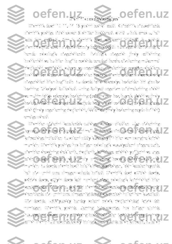 O’smirlik davri psixologiyasi
O‘ smirlik   davri   10–11,   14–15   yoshni   tashkil   etadi.   K o‘ pchilik   o‘q uvchilarda
o‘ smirlik   yoshiga   o‘ tish   asosan   5–sinfdan   boshlanadi.   «Endi   u   bola   emas–u,   h ali
katta   h am   emas»-bu   formula   o‘ smirlik   davri   xarakterini   bildiradi.   Bu   yoshda
o‘ smir rivojida keskin   o‘ zgarishlar r o‘ y bera boshlaydi. Bu   o‘ zgarishlar fiziologik,
h amda   psixologik   o‘ zgarishlardir.   Fiziologik   o‘ zgarish   jinsiy   etilishning
boshlanishi   va   bu   bilan   bo g‘ li q   ravishda   tanadagi   barcha   a ’ zolarning   mukammal
rivojlanishi   va   o‘ sishi,   xujayra   va   organizm   tuzilmalarining   q aytadan   shakllana
boshlashidir.   Organizmdagi   o‘ zgarishlar   bevosita   o‘ smir   endokrin   sistemasining
o‘ zgarishlari   bilan   bo g‘ li q dir.   Bu   davrda   ichki   sekretsiya   bezlaridan   biri   gipofez
bezining   funksiyasi   faollashadi.   Uning   faoliyati   organizm   t o‘q imalarining   o‘ sishi
va mu h im ichki   sekretsiya bezlarining ( q al q onsimon bez, buyrak   o‘ sishi va jinsiy
bezlar)   ishlashini   kuchaytiradi.   Natijada   b o‘ y   o‘ sishi   tezlashidi,   jinsiy   balo g‘ atga
etish (jinsiy organlarning rivojlanishi, ikkilamchi jinsiy bezlarning paydo b o‘ lishi)
amalga oshadi. 
O‘ smirlar   o‘ zlarini   kattalardek   tutishga   xarakat   q iladilar.   Ular   o‘ zlarining
layo q at,  q obiliyat va imkoniyatlarini ma ’ lum darajada  o‘ rto q lari va  o‘q ituvchilarga
k o‘ rsatishga intiladilar. Bu xolatni oddiy kuzatish y o‘ li bilan xam osongina k o‘ rish
mumkin.   O‘ smirlik   yoshiga   h os   b o‘ lgan   psixologik   xususiyatlarni   o‘ rgana   turib,
o‘ smirlar   shaxsining   shakllanib,   rivojlanib,   kamolatga   erishish   y o‘ llarini   va   unga
ta ’ sir   etadigan   biologik   va   ijtimoiy   omillarning   bevosita   ta ’ sirini   tushunish
mumkin. Bu davrda  o‘ smir baxtli bolalik bilan xayrlashgan, lekin kattalar  h ayotida
h ali   o‘ z   щ rnini   topa   olmagan   xolatda   b o‘ ladi.   O‘ smirlik   davri   « O‘ tish   davri»,
»Krizis   davr»,   « Q iyin   davr»   kabi   nomlarni   olgan   psixologik   k o‘ rinishlari   bilan
xarakterlanadi. CHunki bu yoshdagi   o‘ smirlar xatti-xarakatida noadekvatlik, yangi
sharoitlarda  o‘ z  щ rnini topa olmaganligidan psixik portlash  h ollari  h am kuzatiladi.
O‘ z   davrida   L.S.Viyutskiy   bunday   xolatni   psixik   rivojlanishdagi   krizis   deb
nomlagan.   O‘ smirlik   yoshida   ularning   h ul q –atvoriga   h os   b o‘ lgan   alo h ida
h ususiyalarni  asosan  jinsiy etilishning boshlanishi  bilan izo h lab b o‘ lmaydi. Jinsiy
etilish   o‘ smir   h ul q –atvoriga asosiy biologik omil sifatida ta ’ sir k o‘ rsatib, bu ta ’ sir 