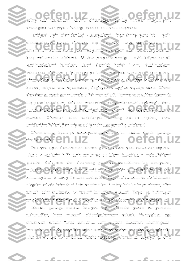 salbiy   xatti-harakatlarini   keltirib   chiqaradigan   qanday   motivlar   mavjudligini,
shuningdek, ular qaysi ta’sirlarga osonroq berilishini aniqlashdir. 
Tarbiyasi   qiyin   o‘smirlardagi   xususiyatlarni   o‘rganishning   yana   bir       yo‘li
alohida-alohida   suhbat   o‘tkazish   orqali   ularning   ruhiy   kechinmalari   bilan
tanishishdir. Suhbat kezida yaxshi va yomon xulq-atvor, xatti-harakatlar yuzasidan
keng   ma’lumotlar   to‘planadi.   Mazkur   jarayonda   amalga       oshiriladigan   har   xil
xatti-harakatlarni   baholash,   ularni   sharhlab   berish   lozim.   Xatti-harakatni
baholashda   o‘smirga   qo‘yil gan ayb   yo   tan   olinadi   yoki   u   mutlaqo   inkor   etiladi.
Biroq o‘tkazilgan suhbatlar o‘smirning psixik dunyosiga shunday nozik ta’sir qilishi
kerakki, natijada  unda  vij don azobi,  o‘ng‘aysizlik  tuyg‘usi  vujudga  kelsin.  O‘smir
shaxsiyatiga tegadigan muomala qilish man etiladi. Hamma vaqt suhbat davomida
iliq   psixologik   iqlim,   do‘stona   munosabat,   qulay   mikromuhit   bo‘lmog‘i   shart.
Faqat   shundagina   mavjud   imkoniyatlardan   unumli   va   s amarali foydalanish
mumkin.   O‘smirlar   bilan   suhb at orqali   ularning   kelajak   rejalari,   orzu-
umidl ari, intilishlari, jismoniy va aqliy mehnatga yaroqligi aniqlanadi.
O‘smirlarning   tipologik   xususiyatlariga   binoan   bir   nechta   shartli   guruhga
ajratish  mumkin.
Tarbiyasi  qiyin o‘smirlarning birinchi  guruhi  orsizlar  yoki  subutsizlar  deyiladi.
Ular   o‘z   xatolarini   bilib   turib   qonun   va   qoidalarni   buzadilar,   noma’q ul ishlarni
qiladilar.   Ko‘pincha   ular   o‘zlarining   gunohkor   ekanliklarini   tan   olmaydilar,
maktabdagi   ayrim kamchiliklarni   tanqid   qiladilar.   Lekin   yutuql arni e’tirof   qilishni
xohlamaydilar. SHaxsiy  fikrlarini  boshqa kishilarga ma’qullashni va o‘z talablarini
o‘zgalar   so‘zsiz   bajarishini   juda   yoqtiradilar.   Bunday   bolalar   betga   chopar,   o‘jar
tabiatli,   rahm -shafqatsiz,   “zo‘ravon”   bo‘ladilar.   Mustaqil   fikrga   ega   bo‘lmagan
tengdoshlarini o‘z atroflariga to‘playdilar va birgalikda tartib  buzishga undaydila r.
Ikkinchi   guruhga   mansub   tarbiyasi   qiyin   o‘smirlar   yaxshi   va   yomonni
tushunadilar,   biroq   mustaqil   e’tiqodga , barqaror   yuksak   his-tuyg‘uga   ega
emasliklari   sababli   “orqa   qanoat”da   turib   qoidani   buzadilar.   Ularning xatti -
harakatlari   tasodifiy   voqelikka,   ta’sir   kuchiga   va   vaziyat   xususiyatiga   bog‘liqdir.
Ular   tashviqotga   tez beriladilar,   barcha   narsalarga   ishonadilar,   qaysi yo‘lga   kirib 