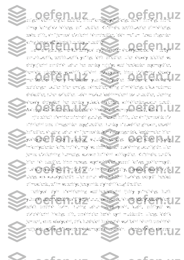 qolganliklarini   anglab   etadilar,   b iroq “kompaniya”   fikriga   qarshi   borishga   botina
olmay   ko‘ngilsiz   ishlarga   qo‘l   uradilar.   Ko‘pincha   tartibbuzarlar   qilmishlariga
tavba   qilib,   sinf   jamoasi   a ’zolarini   ishontiradilar,   lekin   ma’lum   fursat   o‘t gandan
so‘ng bergan va’dalarini butunlay  unutadilar.
Uchinchi   guruhga   mansub   tarbiyasi   qiyin o‘smirlar   shaxsiyatparastlik         tufayli
qonunbuzarlik,   tartibbuzarlik   yo‘liga   kirib   qoladilar.   Ular   shaxsiy   talablari   va
ehtiyojlarini   qondirish   uchun   hap   qanday   nojo‘ya   xatti-harakatdan   qaytmaydilar,
hamisha   odamlarga   yaxshilik   qilishni   orzulaydilar,   biroq   o‘zlarining   shaxsiy
manfaatlarini   ijtimoiy   manfaatdan   yuqori   qo‘yadilar.   O‘zlarining   xohishlarini
taqiqlangan   usullar   bilan   amalga   oshiradilar,   so‘ng   qilmishlariga   afsus-nadomat
chekadilar,  ruhan   eziladilar.  Lekin  mazkur   kechinmalarni   tez   unutadilar,   ularning
shaxsiy   ehtiyojlari   har   qanday   yuksak   hislardan,   xohishlardan   ustun   turadi.
Axloqqa xilof xatti-harakatlar achinish hissi tarzida namoyon bo‘ladi, xolos. 
Injiq tabiatli o‘smirlar to‘rtinchi guruhga mansub bo‘lib, ular sinf jamoasida o‘z
o‘rinlarini   topa   olmaganidan   qayg‘uradilar.   Bunday   o‘quvchilar   ginaxon,   arazchi
bo‘ladilar,   shuning   uchun   sinf   jamoasida   kamsitilayotgandek,   kechinmalar   bilan
yashaydilar.   Bunday   holatning   vujudga   kelishiga   asosiy   sabab   shaxsiy
imkoniyatlardan ko‘ra intilish, mayl va obro‘ ketidan quvishning ustunligidir. Ular
jamoa   a’zolarining   hurmatiga   sazovor   bo‘lishni   xohlaydilar.   Ko‘pincha   tundlik
bilan   ish   tutadilar,   biror   narsaga   xayrixohliklari   yaqqol   ko‘zga   tashlanmaydi.
Tushkunlik   kayfiyati,   umidsizlik,   o‘z   imkoniyati,   aqliy,   quvvatiga   ishonchsizlik
ularga   xos   xususiyatlardir.   Ular   qonun   va   qoidalarni   buzishga   astoydil   harakat
qilmasalarda, ta’lim va tarbiya jarayonida qiyinchilik tug‘diradilar. 
Tarbiyasi   qiyin   o‘smirlarning   xatti-harakatlarini   ijobiy   yo‘nalishga   burib
yuborish uchun ularda mas’uliyat, g‘urur, javobgarlik, ishonch kabi yuksak hislarni
tarkib   toptirish   lozim.   Buning   uchun   ularga   yoshi,   kuchi,   qobiliyati   va
qiziqishlarini   hisobga   olib,   topshiriqlar   berish   ayni   muddaodir.   Ularga   kichik
jamoani, sport seksiyasini, tirik burchakni boshqarish vazifasini ishonib topshirish
natijasida   salbiy   fe’l-atvorlarini   kamaytirish   mumkin.   Ularni   o‘zlari   qiziqqan 