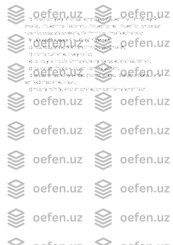 b) maktab tarbiyaviy ishlaridagi kamchiliklar o‘qituvchining o‘smirga xayrixoh
emasligi,   o‘quvchining   ikkilanishi,   o‘qituvchilar   va   o‘quvchilar   jamoasidagi
nuqsonlar, pedagogik qarovsizlik, o‘z o‘rnini topa olmaslik va boshqalar.
VI. Maktabdan tashqari muhitdagi nuqsonlar:
a) oilada pedagogik va psixologik bilimlarningetishmasligi;
b)  oilaning buzilishi va oilaviy nizolar; 
v) ota-ona yoki oila a’zolarining shahvoniy hayotga va ichkilikka berilishi; 
g) oila a’zolari o‘rtasida sudlangan odamning uchrashi;
d)   tengqurlarining   salbiy   ishlarga   (haqorat   qilishga,   ichishga,   chekishga,   qo‘li
egrilikka) o‘rgatishi va hokazo;
e) madaniy-ma’rifiy, ishlab chiqarish va jamoatchilikning kamchiliklari.  