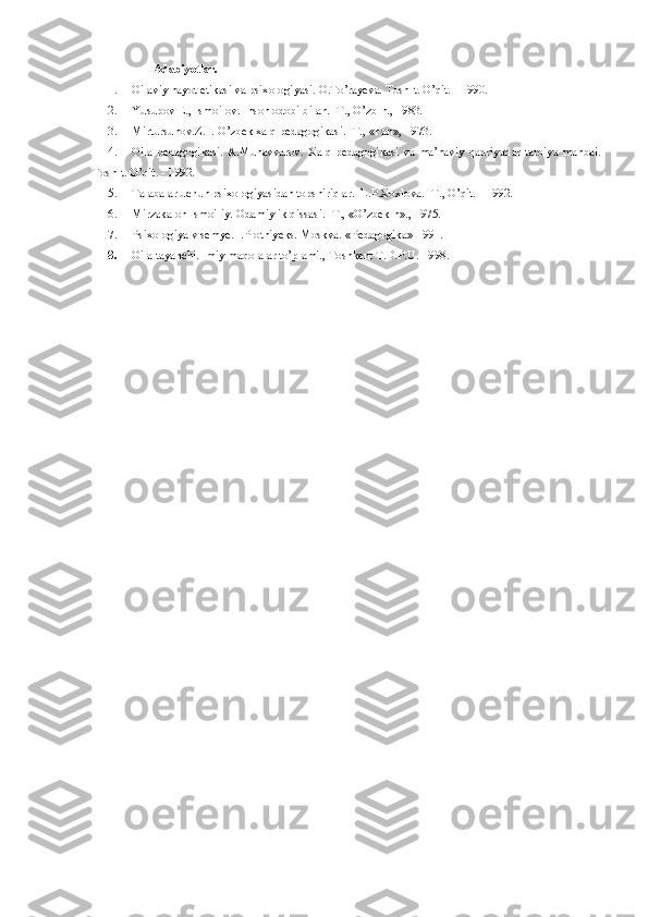                 Adabiyotlar.
1. Oilaviy hayot etikasi va psixologiyasi. O.To’rayeva. Tosh-t. O’qit. - 1990.
2. Yusupov E., Ismoilov. Inson odobi bilan. -T., O’zb-n., 1983.
3. Mirtursunov.Z.F. O’zbek xalq pedagogikasi. -T., «Fan», 1973.
4. Oila   pedagogikasi.   A.Munavvarov.   Xalq   pedagogikasi   va   ma’naviy   qadriyatlar   tarbiya   manbai.
Tosh-t. O’qit. - 1992.
5. Talabalar uchun psixologiyasidan topshiriqlar.  L.P.Xoxlova. -T., O’qit. - 1992.
6. Mirzakalon Ismoiliy. Odamiylik qissasi. -T., «O’zbek-n»., 1975.
7. Psixologiya v semye. I.Plotniyeks. Moskva.  «Pedagogika» 1991.
8. Oila tayanchi.Ilmiy maqolalar to’plami., Toshkent T.D.P.U. 1998. 