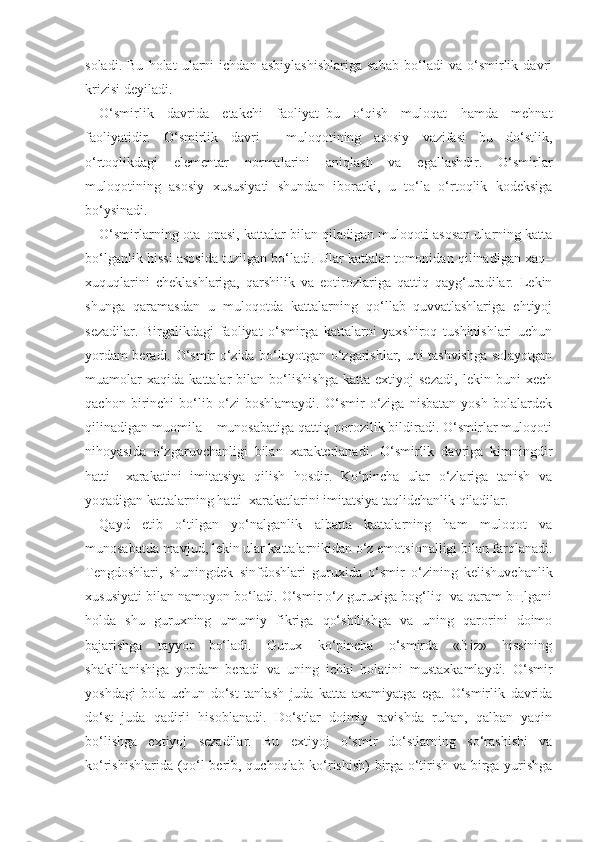 soladi.   Bu   holat   ularni   ichdan   asbiylashishlariga   sabab   bo‘ladi   va   o‘smirlik   davri
krizisi deyiladi.
O‘smirlik   davrida   etakchi   faoliyat–bu   o‘qish   muloqat   hamda   mehnat
faoliyatidir.   O‘smirlik   davri     muloqotining   asosiy   vazifasi   bu   do‘stlik,
o‘rtoqlikdagi   elementar   normalarini   aniqlash   va   egallashdir.   O‘smirlar
muloqotining   asosiy   xususiyati   shundan   iboratki,   u   to‘la   o‘rtoqlik   kodeksiga
bo‘ysinadi. 
O‘smirlarning ota–onasi, kattalar bilan qiladigan muloqoti asosan ularning katta
bo‘lganlik hissi asosida tuzilgan bo‘ladi. Ular kattalar tomonidan qilinadigan xaq–
xuquqlarini   cheklashlariga,   qarshilik   va   eotirozlariga   qattiq   qayg‘uradilar.   Lekin
shunga   qaramasdan   u   muloqotda   kattalarning   qo‘llab–quvvatlashlariga   ehtiyoj
sezadilar.   Birgalikdagi   faoliyat   o‘smirga   kattalarni   yaxshiroq   tushinishlari   uchun
yordam beradi. O‘smir o‘zida bo‘layotgan o‘zgarishlar, uni tashvishga solayotgan
muamolar   xaqida   kattalar   bilan   bo‘lishishga   katta   extiyoj   sezadi,   lekin   buni   xech
qachon   birinchi   bo‘lib   o‘zi   boshlamaydi.   O‘smir   o‘ziga   nisbatan   yosh   bolalardek
qilinadigan muomila – munosabatiga qattiq norozilik bildiradi. O‘smirlar muloqoti
nihoyasida   o‘zgaruvchanligi   bilan   xarakterlanadi.   O‘smirlik   davriga   kimningdir
hatti   –xarakatini   imitatsiya   qilish   hosdir.   Ko‘pincha   ular   o‘zlariga   tanish   va
yoqadigan kattalarning hatti–xarakatlarini imitatsiya taqlidchanlik qiladilar.
Qayd   etib   o‘tilgan   yo‘nalganlik   albatta   kattalarning   ham   muloqot   va
munosabatda mavjud, lekin ular kattalarnikidan o‘z emotsionalligi bilan farqlanadi.
Tengdoshlari,   shuningdek   sinfdoshlari   guruxida   o‘smir   o‘zining   kelishuvchanlik
xususiyati bilan namoyon bo‘ladi. O‘smir o‘z guruxiga bog‘liq  va qaram bщlgani
holda   shu   guruxning   umumiy   fikriga   qo‘shilishga   va   uning   qarorini   doimo
bajarishga   tayyor   bo‘ladi.   Gurux   ko‘pincha   o‘smirda   «Biz»   hissining
shakillanishiga   yordam   beradi   va   uning   ichki   holatini   mustaxkamlaydi.   O‘smir
yoshdagi   bola   uchun   do‘st   tanlash   juda   katta   axamiyatga   ega.   O‘smirlik   davrida
do‘st   juda   qadirli   hisoblanadi.   Do‘stlar   doimiy   ravishda   ruhan,   qalban   yaqin
bo‘lishga   extiyoj   sezadilar.   Bu   extiyoj   o‘smir   do‘stlarning   so‘rashishi   va
ko‘rishishlarida (qo‘l berib, quchoqlab ko‘rishish) birga o‘tirish va birga yurishga 