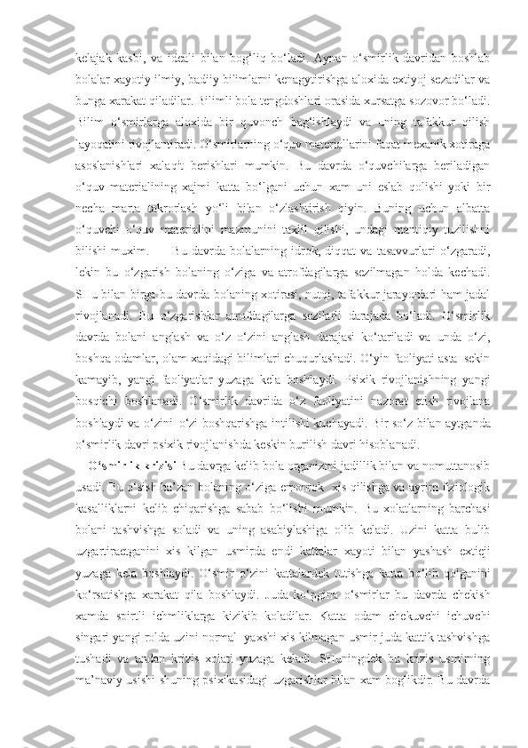 kelajak   kasbi,   va   ideali   bilan   bog‘liq   bo‘ladi.   Aynan   o‘smirlik   davridan   boshlab
bolalar xayotiy ilmiy, badiiy bilimlarni kenagytirishga aloxida extiyoj sezadilar va
bunga xarakat qiladilar. Bilimli bola tengdoshlari orasida xursatga sozovor bo‘ladi.
Bilim   o‘smirlarga   aloxida   bir   quvonch   bag‘ishlaydi   va   uning   tafakkur   qilish
layoqatini rivojlantiradi. O‘smirlarning o‘quv materiallarini faqat mexanik xotiraga
asoslanishlari   xalaqit   berishlari   mumkin.   Bu   davrda   o‘quvchilarga   beriladigan
o‘quv   materialining   xajmi   katta   bo‘lgani   uchun   xam   uni   eslab   qolishi   yoki   bir
necha   marta   takrorlash   yo‘li   bilan   o‘zlashtirish   qiyin.   Buning   uchun   albatta
o‘quvchi   o‘quv   materialini   mazmunini   taxlil   qilishi,   undagi   mantiqiy   tuzilishni
bilishi   muxim.           Bu   davrda   bolalarning   idrok,   diqqat   va   tasavvurlari   o‘zgaradi,
lekin   bu   o‘zgarish   bolaning   o‘ziga   va   atrofdagilarga   sezilmagan   holda   kechadi.
SHu bilan birga bu davrda bolaning xotirasi, nutqi, tafakkur jarayonlari ham jadal
rivojlanadi.   Bu   o‘zgarishlar   atrofdagilarga   sezilarli   darajada   bo‘ladi.   O‘smirlik
davrda   bolani   anglash   va   o‘z–o‘zini   anglash   darajasi   ko‘tariladi   va   unda   o‘zi,
boshqa odamlar, olam xaqidagi bilimlari chuqurlashadi. O‘yin faoliyati asta–sekin
kamayib,   yangi   faoliyatlar   yuzaga   kela   boshlaydi.   Psixik   rivojlanishning   yangi
bosqichi   boshlanadi.   O‘smirlik   davrida   o‘z   faoliyatini   nazorat   etish   rivojlana
boshlaydi va o‘zini–o‘zi boshqarishga intilishi kuchayadi.   Bir s o‘ z bilan aytganda
o‘ smirlik davri psixik rivojlanishda keskin burilish davri  h isoblanadi. 
O‘ smirlik krizisi  Bu davrga kelib bola organizmi jadillik bilan va nomuttanosib
usadi.   Bu o‘sish ba’zan bolaning o‘ziga emonrok   xis qilishga va ayrim fiziologik
kasalliklarni   kelib   chiqarishga   sabab   bo‘lishi   mumkin.   Bu   xolatlarning   barchasi
bolani   tashvishga   soladi   va   uning   asabiylashiga   olib   keladi.   Uzini   katta   bulib
uzgartiraetganini   xis   kilgan   usmirda   endi   kattalar   xa yo ti   bilan   yashash   extieji
yuzaga   kela   boshlaydi.   O‘ smir   o‘ zini   kattalardek   tutishga   katta   b o‘ lib   q olganini
k o‘ rsatishga   xarakat   q ila   boshlaydi.   Juda   k o‘ pgina   o‘ smirlar   bu   davrda   chekish
xamda   spirtli   ichmliklarga   kizikib   koladilar.   Katta   odam   chekuvchi   ichuvchi
singari yangi rolda uzini normal  yaxshi xis kilmagan usmir juda kattik tashvishga
tushadi   va   undan   krizis   xolati   yuzaga   keladi.   SHuningdek   bu   krizis   usmirning
ma’naviy usishi shuning psixikasidagi uzgarishlar bilan xam boglikdir. Bu davrda 