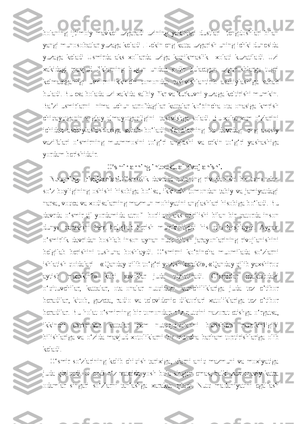 bolaning   ijtimoiy   mavkei   uzgaradi   uzining   yakinlari   dustlari     tengdoshlari   bilan
yangi munosobatlar yuzaga keladi . Lekin eng katta uzgarish uning ichki dunesida
yuzaga   keladi   Usmirda   aks   xollarda   uziga   konikmaslik     xolati   kuzatiladi.   Uzi
xakidagi   mavjud   fiklarning   bugun   undan   sodir   bulaetgan   uzgar   shlarga   tugri
kelmaetganligi   usmirni   ikkinchi   tomondan   tashvishlantirib   asabiylashiga   sabab
buladi. Bu esa bolada uzi xakida salbiy fikr va kurkuvni yuzaga keltirishi mumkin.
Ba’zi   usmirlarni     nima   uchun   atrofdagilar   kattalar   k o‘ pincha   ota   onasiga   kmrish
chi q a yo tganin anglay olma yo tganligini   tashvishga soladi. Bu xolat xam   o‘ zlarini
ichidan   asabiylashishlariga   sabab   b o‘ ladi.   Kattalarning   bu   davrdagi   eng   asosiy
vazifalari   o‘ smirning   muammosini   t o‘g‘ ri   anglashi   va   erkin   t o‘g‘ ri   yashashiga
yo rdam berishidair.               
O‘ smirlarning intelektual rivojlanishi.
Nut q ning     rivojlanishi. O‘ smirlik   davrida   nut q ning   rivojlanishi   bir   tomondan
s o‘ z  boyligining   oshishi   h isobiga   b o‘ lsa,   ikkinchi   tomondan   tabiy  va   jamiyatdagi
narsa, vo q ea va xodisalarning mazmun mo h iyatini anglashlari  h isobiga b o‘ ladi. Bu
davrda   o‘ smir   til   yordamida   atrof   –borli q ni   aks   etirilishi   bilan   bir   q atorda   inson
dunyo   q arashini   h am   belgilab   berish   mumkinligini   h is   q ila   boshlaydi.   Aynan
o‘ smirlik   davridan   boshlab   inson   aynan   nut q   bilish   jarayonlarining   rivojlanishini
belgilab   berishini   tushuna   boshlaydi.   O‘ smirni   k o‘ pincha   muomilada   s o‘ zlarni
ishlatish  q oidalari – « Q anday  q ilib t o‘g‘ ri yozish kerak?», « Q anday  q ilib yaxshiro q
aytish   mumkin?»   kabi   savollar   juda   q izi q tiradi.   O‘ smirlar   maktabdagi
o‘q ituvchilar,   kattalar,   ota–onalar   nut q idagi   kamchiliklariga   juda   tez   e ’ tibor
beradilar,   kitob,   gazeta,   radio   va   televidenie   diktorlari   xatoliklariga   tez   e ’ tibor
beradilar.  Bu   h olat   o‘ smirning  bir  tomondan   o‘ z  nut q ini   nazorat   etishga   o‘ rgatsa,
ikkinchi   tomondan   kattalar   h am   nut qq oidalarini   buzishlari   mumkinligini
bilishlariga   va   o‘ zida   mavjud   xotoliklarni   bir   muncha   bar h am   toptirishlariga   olib
keladi. 
O‘ smir   s o‘ zlarining   kelib   chi q ish   tarixiga,   ularni   ani q   mazmuni   va   moxiyatiga
juda   q izi q adi.   U   endi   o‘ z   nut q ida   yosh   bola   singari   emas,   balki   zamonaviy   katta
odamlar   singari   s o‘ zlarni   tanlashga   xarakat   q iladi.   Nut q   madaniyatini   egallash 