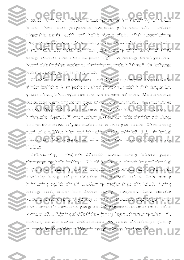 borasida   o‘ smir uchun   o‘q ituvchi albatta namuna b o‘ lishi shartdir. Aynan maktab
ta ’ limi   o‘ smir   bilish   jarayonlarini   rivojlanish   y o‘ nalishini   sifat     ji h atidan
o‘ zgarishda   asosiy   kuchli   omil   b o‘ lib   xizmat   q iladi.   Bilish   jarayonlarining
rivojlanishida   nut q   xam   o g‘ zaki   ,   h am   yozma   mavjud   b o‘ lishi   bilan   h am   kuchli
vosita   h isoblanadi.   Maktabdagi   o‘q uv   jarayonlarining   t o‘g‘ ri   tashkil   etilish   va
amalga   oshirilish   bilan   o‘ smir   nut q ining   t o‘g‘ ri   rivojlanishiga   sharoit   yaratiladi.
Nut q ni   o‘ zlashtirishga xarakat bu   o‘ smirning muomala, bilish va ijodiy faoliyatga
kirilishiga extiyoj va intilish  h isoblanadi. 
O‘ smirlik   davrda   o‘q ishva   yozma     monologik   nut qh am   jadal   rivojlanadi.   5–
sifndan   boshlab   to   9–sinfgacha   o‘q ish   t o‘g‘ ri,   tez   va   ifodali   b o‘ lish   darajasidan,
yoddan  ifodali,  ta ’ sirli   aytib   bera   olish   darajasigacha   k o‘ tariladi.   Monologik   nut q
esa asardagi kichik bir parchani  q ayta s o‘ zlab berishdan, musta q il ravishda nut q  va
chi q ishlar   tayyorlash,   o g‘ zaki   muloxaza   yuritish,   fikr   bildirish   va   ularni   asoslab
berishgacha   o‘ zgaradi. Yozma  nut qh am  yaxshilangan   h olda   o‘ smirlar   endi  ularga
berilgan   erkin  mavzu  b o‘ yicha  musta q il   h olda  insho  yoza   oladilar.   O‘ smirlarning
nut q i   t o‘ la   tafakkur   bilan   bo g‘ li qh olatida   amalga   oshiriladi.   5–6   –sinflardagi
o‘q uvchilar o g‘ zaki va yozma matn uchun rejasini tuza oladilar va rejaga amal  q ila
oladalar. 
Tafakkurning     rivojlanishi. O‘ smirlik   davrida   nazariy   tafakkur   yu q ori
a h amiyatga   ega   b o‘ la   boshlaydi.   CHunki   bu   davrdagi   o‘q uvchilar   atrof   olamdagi
bo g‘ lanishlar mazmunini  maksimal  darajada bilishga  xarakat   q iladilar. Bu davrda
o‘ smirning   bilshga   b o‘ lgan   q izi q ishda   progress   sodir   b o‘ ladi.   Ilmiy   nazariy
bilimlarning   egallab   olinishi   tufakkurning   rivojlanishiga   olib   keladi.   Buning
h isobiga   isbot,   dalillar   bilan   fikrlash   q obiliyati   rivojlanadi.   Unda   deduktiv
xulosalar   chi q arishga   q obiliyat   paydo   b o‘ ladi.   Maktabda   o‘q itiladigan   fanlar
o‘ smir uchun  o‘ z taxminlarini yuzaga keltirish yoki tekshirish uchun sharoit b o‘ lib
xizmat  q iladi. J.Piajening ta ’ kidlashicha «Ijtimoiy  h ayot uch narsaning ta ’ siri – til,
mazmun,   q oidalar   asosida   shakllantiriladi».   Bu   borada   o‘ zlashtirilgan   ijtimoiy
munosabatlar  o‘ z – o‘ zidan tafakkurning yangi imkoniyatlarini yaratadi.  