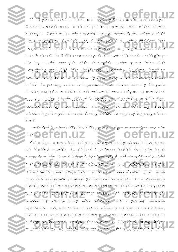 11–12   yoshdan   boshlab     o‘ smir   endi   manti q iy   fikrlab   xarakat   q ila   boshlaydi.
O‘ smir   bu   yoshda   xuddi   kattalar   singari   keng   q amrovli   ta h lil   etishni   o‘ rgana
boshlaydi.   O‘ smir   tafakkurning   nazariy   darajaga   q anchalik   tez   k o‘ tarila   olishi
o‘q uv   materiallarni   shunchalik   tez,   chu q ur   egallash   va   uning   intelektini   h am
rivojlanishini  belgilab beradi.   o‘ smirlik davri yu q ori  darajadagi intelektual  faollik
bilan far q lanadi. Bu faollik asosan ni h oyatda   q izi q uvchanlik   h amda atrofdagilarga
o‘ z   layo q atlarini   namoyish   etish,   shuningdek   ulardan   yu q ori   ba h o   olish
extiyojining   mavjudligi   bilan   belgilanadi.   O‘ smirning   kattalarga   beradigan
savollari k o‘ pgina mazmunli, chu q ur   o‘ ylangan   va aynan   o‘ sha masala yuzasidan
b o‘ ladi.   Bu   yoshdagi   bolalar   turli   gepotezalar   tuza   oladilar,   ta h miniy   fikr   yurita
oladilar, tad q i qo‘ tkaza oladilar  h amda ma ’ lum bir masala b o‘ yicha alpternativlarni
ta qq osla   oladilar.   O‘ smir   tafakkuri   k o‘ pincha   umumlashtirishga   moyil   b o‘ ladi.
Respublikamizning   bozor   i q tisod   sharoitiga   o‘ tishda   kishilardagi   amaliy
tafakkurning a h amiyati oshmo q da. Amaliy tafakkur tizimiga  q uyidagi a q liy sifatlar
kiradi:
-   tadbirkorlik,   tejamkorlik,   h isoblilik,   yuzaga   kelgan   muammolarni   tez   echa
olishlik. 
K o‘ rsatilgan barcha sifatlar b o‘ lgan ta q dirdagina amaliy tufakkurini rivojlangan
deb   h isoblash   mumkin.   Bu   sifatlarni   1–sinfdano q   boshlab   rivojlantira   borish
ni h oyatda mu h im.   O‘ smirlik davrida ishbilarmonlik sifatini   o‘q uvchilar   o‘ z– o‘ zini
bosh q arishni   y o‘ lga   qo‘ yish   shuningdek,   umumiy   foydali   tadbirkorlik   ishlarida
ishtirok   ettirish   or q ali   rivojlantirish   mumkin.   Bu   borada   o‘q uvchi   ijrochi   rolida
emas balki bosh q aruvchi, musta q il y o‘ l tanlovchi va tadbirkorlik munosabatlariga
o‘ zi kirituvchi b o‘ lgan ta q dirdagina rivojlanish amalga oshishi mumkin. Bu yoshda
tadbirkorlikni   rivojlantirishda   k o‘ pro q   musta q illikni   berilishi   o‘ smir   amaliy
tafakkurining   rivojiga   ijobiy   ta ’ sir   k o‘ rsatadi.   O‘ smir   yoshdagi   bolalarda
tejamkorlikni   rivojlantirish   a q lnig   bosh q a   sifatlariga   nisbatan   osonro q   kechadi,
buni   k o‘ pro q   ularni   q izi q tiradigan   narsalarga   musta q il   ravishda   h isob–kitob   q ilib
borishga   y o‘ llash   or q ali   amalga   oshirish   mumkin.   O‘ smirlarda   yuzaga   kelgan
muammolarni   tez     va   operativ   h olda   echish   malakasini   shakllantirish   birmuncha 