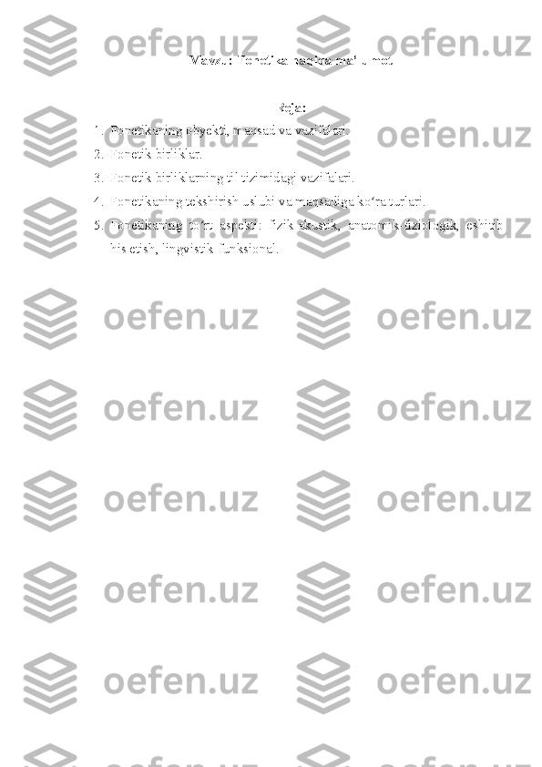 Mavzu:  Fonetika haqida ma’lumot
Reja:
1. Fonetikaning obyekti, maqsad va vazifalari.
2. Fonetik birliklar.
3. Fonetik birliklarning til tizimidagi vazifalari.
4. Fonetikaning tekshirish uslubi va maqsadiga ko ra turlari.ʻ
5. Fonetikaning   to rt   aspekti:   fizik-akustik,   anatomik-fiziologik,   eshitib	
ʻ
his etish, lingvistik-funksional. 