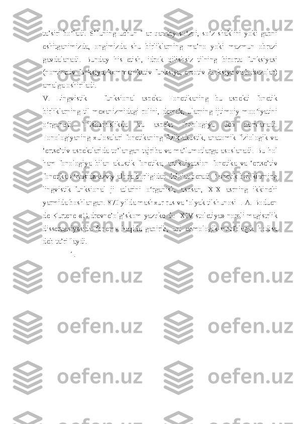 ta’siri   bo ladi.   SHuning   uchun   Har   qanday   so zni,   so z   shaklini   yoki   gapniʻ ʻ ʻ
eshitganimizda,   ongimizda   shu   birliklarning   ma’no   yoki   mazmun   obrazi
gavdalanadi.   Bunday   his   etish,   idrok   qilishsiz   tilning   birorta   funksiyasi
(nominativ funksiya, kommunikativ funksiya, emotiv funksiya va hokazolar)
amalga oshiriladi.
V.   Lingvistik   –   funksional   aspekt.   Fonetikaning   bu   aspekti   fonetik
birliklarning   til   mexanizmidagi   rolini,   demak,   ularning   ijtimoiy   moo iyatini	
ʻ
o rganadi.   Tilshunoslikda   bu   aspekt   fonologiya   deb   nomlanadi.	
ʻ
Fonologiyaning xulosalari fonetikaning fizik-akustik, anatomik-fiziologik va
‘ertse’tiv aspektlarida tq’langan tajriba va ma’lumotlarga asoslanadi. Bu hol
ham   fonologiya   bilan   akustik   fonetika,   artikulyatsion   fonetika   va   ‘ertse’tiv
fonetika o rtasida uzviy aloqa borligidan dalolat beradi. Fonetik birliklarning	
ʻ
lingvistik-funksional   jiHatlarini   o rganish,   asosan,   XIX   asrning   ikkinchi	
ʻ
yarmida boshlangan. 870 yilda mashxur rus va ‘olyak tilshunosi I. A. Boduen
de Kurtene «O drevne’olg‘skom yazqke do   XIV stoletiya» nomli magistrlik
dissertatsiyasida   fonema   haqida   gapirib,   uni   etimologik-morfologik   hodisa
deb ta’riflaydi.      
1.   