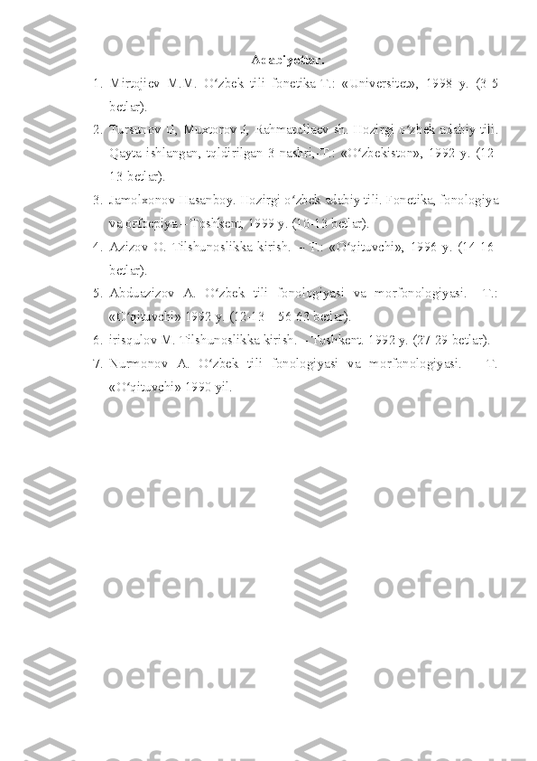 A dabiyotlar.
1. Mirtojiev   M.M.   O zbek   tili   fonetika-T.:   «Universitet»,   1998   y.   (3-5ʻ
betlar).
2. Tursunov U, Muxtorov J, Rahmatullaev sh. Hozirgi o zbek adabiy tili.	
ʻ
Qayta   ishlangan,   tqldirilgan   3-nashri,-T.:   «O zbekiston»,   1992   y.   (12-	
ʻ
13-betlar).
3. Jamolxonov Hasanboy. Hozirgi o zbek adabiy tili. Fonetika, fonologiya	
ʻ
va orfoepiya – Toshkent, 1999 y. (10-13 betlar).
4. Azizov   O.   Tilshunoslikka   kirish.   –   T.:   «O qituvchi»,   1996   y.   (14-16-	
ʻ
betlar).
5. Abduazizov   A.   O zbek   tili   fonologiyasi   va   morfonologiyasi.   –T.:	
ʻ
«O qituvchi» 1992 y. (12-13 – 56-63 betlar).	
ʻ
6. irisqulov M. Tilshunoslikka kirish. – Toshkent.  1992 y. (27-29 betlar).
7. Nurmonov   A.   O zbek   tili   fonologiyasi   va   morfonologiyasi.   –   T.	
ʻ
«O qituvchi» 1990 yil.	
ʻ 