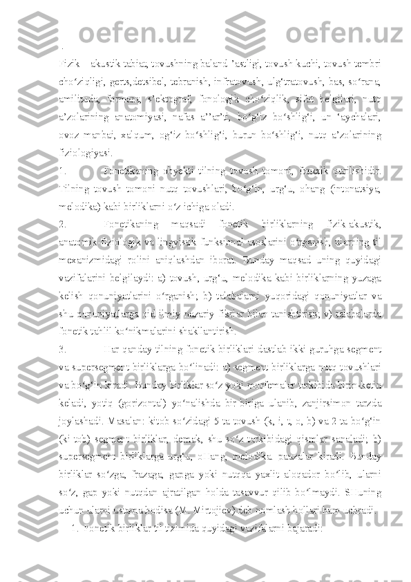   .
Fizik – akustik tabiat, tovushning baland-’astligi, tovush kuchi, tovush tembri
cho ziqligi, gerts,detsibel, tebranish, infratovush, ulg‘tratovush, bas, so rana,ʻ ʻ
amilituda,   formant,   s’ektograf,   fonologik   cho ziqlik,   sifat   belgilari,   nutq	
ʻ
a’zolarining   anatomiyasi,   nafas   a’’ar’ti,   bo g‘iz   bo shlig‘i,   un   ‘aychalari,	
ʻ ʻ
ovoz   manbai,   xalqum,   og‘iz   bo shlig‘i,   burun   bo shlig‘i,   nutq   a’zolarining	
ʻ ʻ
fiziologiyasi.
1. Fonetikaning   obyekti   tilning   tovush   tomoni,   fonetik   qurilishidir.
Tilning   tovush   tomoni   nutq   tovushlari,   bo g‘in,   urg‘u,   ohang   (intonatsiya,	
ʻ
melodika) kabi birliklarni o z ichiga oladi.	
ʻ
2. Fonetikaning   maqsadi   fonetik   birliklarning   fizik-akustik,
anatomik-fiziologik va lingvistik-funksional asoslarini o rganish, ularning til	
ʻ
mexanizmidagi   rolini   aniqlashdan   iborat.   Bunday   maqsad   uning   quyidagi
vazifalarini   belgilaydi:   a)   tovush,   urg‘u,   melodika   kabi   birliklarning   yuzaga
kelish   qonuniyatlarini   o rganish;   b)   talabalarni   yuqoridagi   qonuniyatlar   va	
ʻ
shu qonuniyatlarga oid ilmiy-nazariy fikrlar bilan tanishtirish; v) talabalarda
fonetik tahlil ko nikmalarini shakllantirish.	
ʻ
3. Har qanday tilning fonetik birliklari dastlab ikki guruhga-segment
va supersegment birliklarga bo linadi: a) segment birliklarga nutq tovushlari	
ʻ
va bo g‘in kiradi. Bunday birliklar so z yoki morfemalar tarkibida birin-ketin	
ʻ ʻ
keladi,   yotiq   (gorizontal)   yo nalishda   bir-biriga   ulanib,   zanjirsimon   tarzda	
ʻ
joylashadi. Masalan: kitob so zidagi 5 ta tovush (k, i, t, o, b) va 2 ta bo g‘in
ʻ ʻ
(ki-tob)   segment   birliklar,   demak,   shu   so z   tarkibidagi   qismlar   sanaladi;   b)	
ʻ
supersegment   birliklarga   urg‘u,   oHang,   melodika.   pauzalar   kiradi.   Bunday
birliklar   so zga,   frazaga,   gapga   yoki   nutqqa   yaxlit   aloqador   bo lib,   ularni	
ʻ ʻ
so z,   gap   yoki   nutqdan   ajratilgan   holda   tasavvur   qilib   bo lmaydi.   SHuning	
ʻ ʻ
uchun ularni ustama hodisa (M. Mirtojiev) deb nomlash hollari ham uchradi.
1. Fonetik birliklar til tizimida quyidagi vazifalarni bajaradi: 