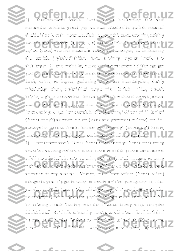 1) shakllantiruvchi   vazifa.   Bunda   fonetik   birliklarning   so z   yokiʻ
morfemalar   tarkibida   yoxud   gap   va   nutq   tutszilishida   qurilish   materiali
sifatida   ishtirok   etishi   nazarda   tutiladi.   CHunonchi,   paxta   so zining   tarkibiy	
ʻ
tuziliishida   5   ta   tovush   (p,   a,   x,   t,   a)   ikkita   bo g‘in   (pax-ta)   va   bitta   so z	
ʻ ʻ
urg‘usi   (paxta)   «qurilish   materiali»   vazifasida   qatnashgan,   bu   birliklarning
shu   tartibda   joylashtirilishidan,   ‘axta   so zining   qiyofasi-fonetik   so z	
ʻ ʻ
shakllangan.   OHang,   melodika,   pauza   kabi   supersegment   birliklar   ega   gap
qurilishi yoxud nuto ning tarkib topishida ustama hodisa sifatida qatnashadi:	
ʻ
darak,   so roq   va   buyruq   gaplarning   o ziga   xos   intonatsiyalari,   she’riy	
ʻ ʻ
misralardagi   ohang   tovlanishlari   bunga   misol   bo ladi.   Tildagi   tovush,	
ʻ
bo g‘in, urg‘u, intonatsiya kabi fonetik birliklar forma hisoblanmaydi, chunki	
ʻ
ularning   mazmun   ‘lani   yqq,   ammo   shu   birliklar   ishtirokida   shakllangan
fonetik so z yoki gap forma sanaladi, chunki ulaning ikki tomoni-ifoda plani	
ʻ
(fonetik qobig‘i) va mazmun plani (leksik yoki grammatik ma’nosi) bor. Shu
xususiyatlari   asosida   fonetki   birliklar   monorateralg‘   (unilateralg‘)   hodisa,
fonetik so z, morfema yoki gaplar esa bilateralg‘ hodisalar sanaladi.
ʻ
2) tanishuvchi vazifa. Bunda fonetik so z tarkibidagi fonetik birliklarning	
ʻ
shu so zni va uning ma’nosini «tanib olish» va «eslab qolish» uchun xizmat	
ʻ
qilishi   nazarda   tutiladi:   so z   va   uning   ma’nosi   (yoo ud   morfema   va   uning	
ʻ ʻ
ma’nosi) shu  so zning (yoki morfemaning) fonetik qobig‘i tufayligina inson	
ʻ
xotirasida   doimiy   yashaydi.   Masalan,   inson   ‘axta   so zini   (fonetik   so zni)	
ʻ ʻ
eshitganda   yoki   o qiganda   uning   xotirasida   «g‘o za   qsimligining   oq   tolali	
ʻ ʻ
yumshoq   mahsuli»   ‘axta   so zini   eshittirganda   yoki   o qiganda   esa   «g‘qladan	
ʻ ʻ
uzunasiga(cha) tilib olingan yassi yog‘och bo lagi» esa bu keladi, bu hol Har	
ʻ
bir   so zning   fonetik   ‘lanidagi   ma’nolar   o rtasida   doimiy   aloqa   borligidan	
ʻ ʻ
dalolat   beradi.   Kq’chilik   so zlarning   fonetik   tarkibi   o zaro   farqli   bo lishini	
ʻ ʻ ʻ
hisobga   olsak,   bunday   farqlar   so z   ma’nolarini   tafovutlash   uchun   xizmat	
ʻ
qilishi   ham   ma’lum   bo ladi:   «qishloq»ni   «‘ishloq»dan,   «g‘o za»ni	
ʻ ʻ 