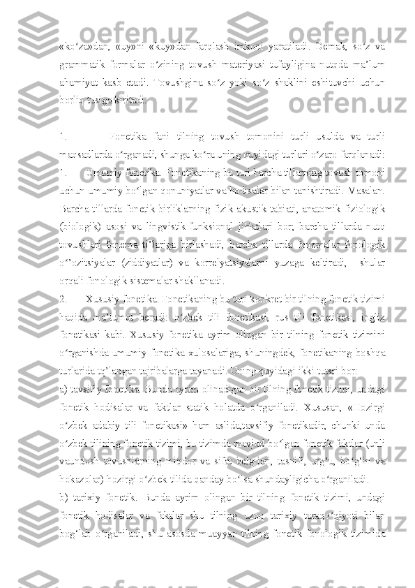 «ko za»dan,   «uy»ni   «kuy»dan   farqlash   imkoni   yaratiladi.   Demak,   so z   vaʻ ʻ
grammatik   formalar   o zining   tovush   materiyasi   tufayligina   nutqda   ma’lum	
ʻ
ahamiyat   kasb   etadi.   Tovushgina   so z   yoki   so z   shaklini   eshituvchi   uchun	
ʻ ʻ
borliq tusiga kiritadi.
1. Fonetika   fani   tilning   tovush   tomonini   turli   usulda   va   turli
maqsadlarda o rganadi, shunga ko ra uning quyidagi turlari o zaro farqlanadi:	
ʻ ʻ ʻ
1. Umumiy fonetika. Fonetikaning bu turi barcha tillarning tovush tomoni
uchun umumiy bo lgan qonuniyatlar va hodisalar bilan tanishtiradi. Masalan.	
ʻ
Barcha tillarda fonetik birliklarning fizik-akustik tabiati, anatomik-fiziologik
(biologik)   asosi   va   lingvistik-funksional   jiHatlari   bor;   barcha   tillarda   nutq
tovushlari   fonema   ti’lariga   birlashadi,   barcha   tillarda   fonemalar   fonologik
o ’ozitsiyalar   (ziddiyatlar)   va   korrelyatsiyalarni   yuzaga   keltiradi,     shular	
ʻ
orqali fonologik sistemalar shakllanadi.
2. Xususiy fonetika. Fonetikaning bu turi konkret bir tilning fonetik tizimi
haqida   ma’lumot   beradi:   o zbek   tili   fonetikasi,   rus   tili   fonetikasi,   ingliz	
ʻ
fonetikasi   kabi.   Xususiy   fonetika   ayrim   olingan   bir   tilning   fonetik   tizimini
o rganishda umumiy fonetika xulosalariga, shuningdek, fonetikaning boshqa	
ʻ
turlarida tq’langan tajribalarga tayanadi. Uning quyidagi ikki tutsri bor: 
a) tavsifiy fonetika. Bunda ayrim olinadigan bir tilning fonetik tizimi, undagi
fonetik   hodisalar   va   faktlar   statik   holatda   o rganiladi.   Xususan,   «Hozirgi	
ʻ
o zbek   adabiy   tili   fonetikasi»   ham   aslida,tavsifiy   fonetikadir,   chunki   unda	
ʻ
o zbek tilining fonetik tizimi, bu tizimda mavjud bo lgan fonetik faktlar (unli
ʻ ʻ
vaundosh   tovushlarning   miqdor   va   sifat   belgilari,   tasnifi,   urg‘u,   bo g‘in   va	
ʻ
hokazolar) hozirgi o zbek tilida qanday bo lsa shundayligicha o rganiladi.	
ʻ ʻ ʻ
b)   tarixiy   fonetik.   Bunda   ayrim   olingan   bir   tilning   fonetik   tizimi,   undagi
fonetik   hodisalar   va   faktlar   shu   tilning   uzoq   tarixiy   taraqo qiyoti   bilan	
ʻ
bog‘lab   o rganiladi,   shu   asosda   muayyan   tilning   fonetik-fonologik   tizimida	
ʻ 