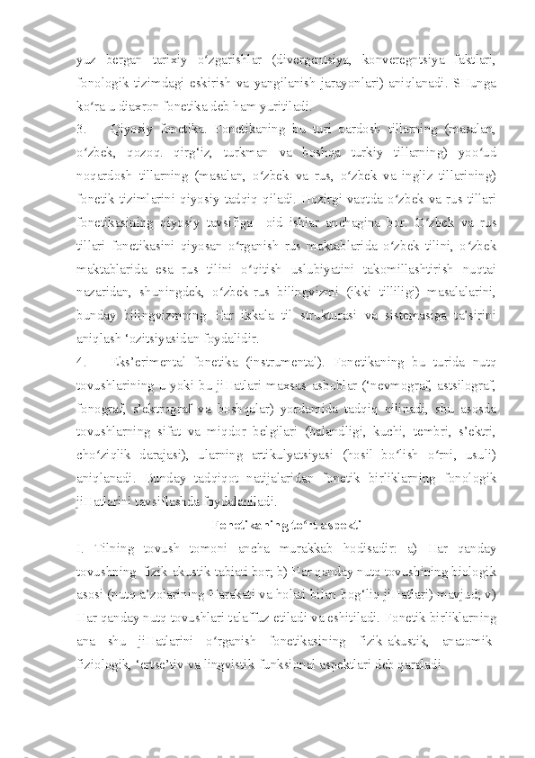 yuz   bergan   tarixiy   o zgarishlar   (divergentsiya,   konveregntsiya   faktlari,ʻ
fonologik   tizimdagi   eskirish   va   yangilanish   jarayonlari)   aniqlanadi.   SHunga
ko ra u diaxron fonetika deb ham yuritiladi.	
ʻ
3. Qiyosiy   fonetika.   Fonetikaning   bu   turi   qardosh   tillarning   (masalan,
o zbek,   qozoq.   qirg‘iz,   turkman   va   boshqa   turkiy   tillarning)   yoo ud
ʻ ʻ
noqardosh   tillarning   (masalan,   o zbek   va   rus,   o zbek   va   ingliz   tillarining)	
ʻ ʻ
fonetik tizimlarini qiyosiy tadqiq qiladi. Hozirgi vaqtda o zbek va rus tillari	
ʻ
fonetikasining   qiyosiy   tavsifiga     oid   ishlar   anchagina   bor.   O zbek   va   rus	
ʻ
tillari   fonetikasini   qiyosan   o rganish   rus   maktablarida   o zbek   tilini,   o zbek	
ʻ ʻ ʻ
maktablarida   esa   rus   tilini   o qitish   uslubiyatini   takomillashtirish   nuqtai	
ʻ
nazaridan,   shuningdek,   o zbek-rus   bilingvizmi   (ikki   tilliligi)   masalalarini,	
ʻ
bunday   bilingvizmning   Har   ikkala   til   strukturasi   va   sistemasiga   ta’sirini
aniqlash ‘ozitsiyasidan foydalidir.
4. Eks’erimental   fonetika   (instrumental).   Fonetikaning   bu   turida   nutq
tovushlarining u yoki bu jiHatlari maxsus asboblar (‘nevmograf, astsilograf,
fonograf,   s’ektrograf   va   boshqalar)   yordamida   tadqiq   qilinadi,   shu   asosda
tovushlarning   sifat   va   miqdor   belgilari   (balandligi,   kuchi,   tembri,   s’ektri,
cho ziqlik   darajasi),   ularning   artikulyatsiyasi   (hosil   bo lish   o rni,   usuli)	
ʻ ʻ ʻ
aniqlanadi.   Bunday   tadqiqot   natijalaridan   fonetik   birliklarning   fonologik
jiHatlarini tavsiflashda foydalaniladi. 
Fonetikaning to rt aspekti	
ʻ
I.   Tilning   tovush   tomoni   ancha   murakkab   hodisadir:   a)   Har   qanday
tovushning  fizik-akustik tabiati bor; b) Har qanday nutq tovushining biologik
asosi (nutq a’zolarining Harakati va holati bilan bog‘liq jiHatlari) mavjud; v)
Har qanday nutq tovushlari talaffuz etiladi va eshitiladi.  Fonetik birliklarning
ana   shu   jiHatlarini   o rganish   fonetikasining   fizik-akustik,   anatomik-	
ʻ
fiziologik, ‘ertse’tiv va lingvistik-funksional aspektlari deb qaraladi. 