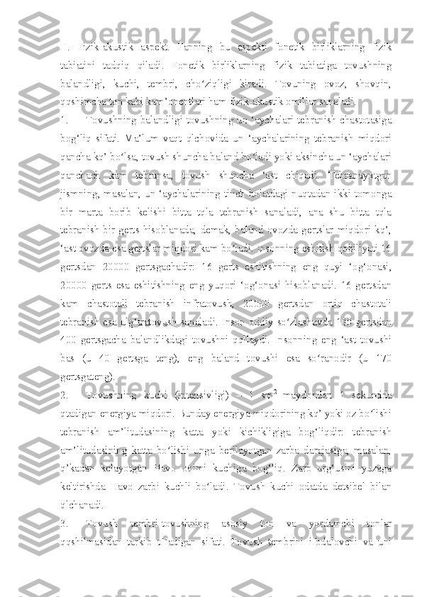 II.   Fizik-akustik   aspekt.   Fanning   bu   aspekti   fonetik   birliklarning   fizik
tabiatini   tadqiq   qiladi.   Fonetik   birliklarning   fizik   tabiatiga   tovushning
balandligi,   kuchi,   tembri,   cho ziqligi   kiradi.   Tovuning   ovoz,   shovqin,ʻ
qqshimcha ton kabi kam’onentlari ham fizik-akustik omillar sanaladi.
1. Tovushning balandligi-tovushning un ‘aychalari tebranish chastotasiga
bog‘liq   sifati.   Ma’lum   vaqt   qlchovida   un   ‘aychalarining   tebranish   miqdori
qancha kq’ bo lsa, tovush shuncha baland bo ladi yoki aksincha un ‘aychalari	
ʻ ʻ
qanchach   kam   tebransa,   tovush   shuncha   ‘ast   chiqadi.   Tebranayotgan
jismning, masalan, un ‘aychalarining tinch holatdagi nuqtadan ikki tomonga
bir   marta   borib   kelishi   bitta   tqla   tebranish   sanaladi,   ana   shu   bitta   tqla
tebranish  bir  gerts  hisoblanada,   demak,  baland   ovozda  gertslar   miqdori   kq’,
‘ast ovozda esa gertslar miqdori kam bo ladi. Insonning eshitish qobiliyati 16	
ʻ
gertsdan   20000   gertsgachadir:   16   gerts   eshitishning   eng   quyi   ‘og‘onasi,
20000   gerts   esa   eshitishning   eng   yuqori   ‘og‘onasi   hisoblanadi.   16   gertsdan
kam   chastotali   tebranish   infratovush,   20000   gertsdan   ortiq   chastotali
tebranish  esa ulg‘tratovush  sanaladi. Inson oddiy so zlashuvda 100 gertsdan	
ʻ
400   gertsgacha   balandlikdagi   tovushni   qqllaydi.   Insonning   eng   ‘ast   tovushi
bas   (u   40   gertsga   teng),   eng   baland   tovushi   esa   so ranodir   (u   170	
ʻ
gertsgateng).  
2. Tovushning   kuchi   (intensivligi)   –   1   sm 2  
maydondan   1   sekundda
qtadigan energiya miqdori. Bunday energiya miqdorining kq’ yoki oz bo lishi	
ʻ
tebranish   am’litudasining   katta   yoki   kichikligiga   bog‘liqdir:   tebranish
am’litudasining   katta   bo lishi   unga   berilayotgan   zarba   darajasiga,   masalan,	
ʻ
q’kadan   kelayotgan   Havo   oqimi   kuchiga   bog‘liq.   Zarb   urg‘usini   yuzaga
keltirishda   Havo   zarbi   kuchli   bo ladi.   Tovush   kuchi   odatda   detsibel   bilan	
ʻ
qlchanadi.
3. Tovush   tembri-tovushning   asosiy   ton   va   yordamchi   tonlar
qqshilmasidan   tarkib   tHadigan   sifati.   Tovush   tembrini   ifodalovchi   va   uni 