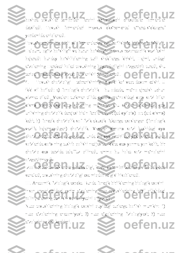 boshqa   tovushlar   tembridan   farqini   ko rsatuvchi   chastotalar   formantlarʻ
detsiladi.   Tovush   formantlari   maxsus   eks’remental   a’’arat-s’ektograf
yordamida aniqlanadi.
Tovush   tembrining   turli   xil   formantlariga   ega   bo lishida   bo g‘iz   bo shlig‘i,	
ʻ ʻ ʻ
Halqum,   og‘iz   bo shlig‘i   va   burun   bo shlig‘i   maxsus  rezonatorlik   vazifasini	
ʻ ʻ
bajaradi:   bunday   bo shliqlarning   turli   shakllarga   kirishi,   Hajmi,   undagi	
ʻ
a’zolarning Harakati-holati tovushning bqyoqdorligini o zgartirib turadi, shu	
ʻ
tariqa fonemalarning o zaro farqlanishi ta’minlanadi. 	
ʻ
4. Tovush   cho ziqligi   –   tebranishning   oz   yoki   kq’   vaqt   davom   etishi.   U	
ʻ
ikki   xil   bo ladi:   a)   fonologik   cho ziqlik   –   bu   odatda,   ma’no   ajratish   uchun	
ʻ ʻ
xizmat   qiladi.   Masalan:   turkman   tilida   «yilqi»   ma’nosidagi   «ot»   so zi   bilan	
ʻ
«ism»   ma’nosidagi   «ot»   so zining   ma’nolari   shu   so zlar   tarkibidagi   «o»	
ʻ ʻ
unlisining cho ziqlik darajasi bialn farqlanadi, ot (ad-«yilqi»)- o:t (a:d-«ism»)	
ʻ
kabi;   b)   fonetik   cho ziqlik-sof   fizik-akustik   faktorga   asoslangan   (fonologik	
ʻ
vazifa   bajarmaydigan)   cho ziqlik.   Masalan   «imon»   so zi   boshidagi   «y»	
ʻ ʻ
cho zio roq   talaffuz   etilganidan,   unda   bir   «y»   orttiriladi   yoki   shahar,   zahar	
ʻ ʻ
so zlarida «o » ning tushib qolishi natijasida ikkita «a» yonma-yon kelib, bir
ʻ ʻ
cho ziq   «a»   tarzida   talaffuz   qilinadi,   ammo   bu   holat   so z   ma’nolarini
ʻ ʻ
o zgartirmaydi.	
ʻ
Izooh: Nutq tovushlarining balandligi, kuchi va tembri ularning sifat belgilari
sanaladi, tovushning cho ziqligi esa miqdor belgisi hisoblanadi.	
ʻ
III. Anatomik-fiziologik aspekt. Bunda fonetik birliklarning biologik asosini-
inson   organizmidagi   ayrim   a’zolarning   nutq   tovushlarining   hosil   qilishdagi
rolini, ularning tuzilishi va faoliyatini o rganadi.	
ʻ
Nutq   tovushlarining   biologik   asosini   quyidagi   turlarga   bo lish   mumkin:   1)	
ʻ
nutq   a’zolarining   anatomiyasi;   2)   nutq   a’zolarining   fiziologiyasi;   3)   nutq
a’zolarining ijro kechimi. 