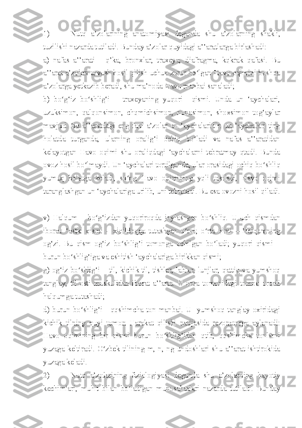 1) Nutq   a’zolarining   anatomiyasi   deganda   shu   a’zolarning   shakli,
tuzilishi nazarda tutiladi. Bunday a’zolar quyidagi a’’aratlarga birlashadi:
a)   nafas   a’’arati   -   q’ka,   bronxlar,   traxeya,   diafragma,   kqkrak   qafasi.   Bu
a’’arat a’zolari tovush hosil qilish uchun zarur bo lgan Havo oqimini boshqaʻ
a’zolarga yetkazib beradi, shu ma’noda Havo manbai sanaladi;
b)   bo g‘iz   bo shlig‘i   –   traxeyaning   yuqori     qismi.   Unda   un   ‘aychalari,	
ʻ ʻ
uzuksimon,   qalqonsimon,   chqmichsimon,   nonasimon,   shoxsimon   tog‘aylar
mavjud.   Bu   a’’aratdagi   eng   faol   a’zolar   un   ‘aychalaridir:   un   ‘aychalari   ting
holatda   turganda,   ularning   oralig‘i   ochiq   bo ladi   va   nafas   a’’aratidan	
ʻ
kelayotgan   Havo   oqimi   shu   oraliqdagi   ‘aychalarni   tebratmay   qtadi.   Bunda
ovoz hosil bo lmaydi. Un ‘aychalari tortilganda, ular orasidagi ochiq bo shliq	
ʻ ʻ
yumuq   holatga   keladi,   so ng   Havo   oqimining   yqli   tqsiladi,   Havo   oqimi	
ʻ
taranglashgan un ‘aychalariga urilib, uni tebratadi. Bu esa ovozni hosil qiladi.
      
v)   Halqum   –   bo g‘izdan   yuqoriroqda   joylashgan   bo shliq.   U   uch   qismdan	
ʻ ʻ
iborat:   ‘astki   qismi   –   xiqildoqqa   tutashgan   o rni;   o rta   qimi   –   Halqumning	
ʻ ʻ
og‘zi.   Bu   qism   og‘iz   bo shlig‘i   tomonga   ochilgan   bo ladi;   yuqori   qismi   –	
ʻ ʻ
burun bo shlig‘iga va eshitish ‘aychalariga birikkan qismi;	
ʻ
g) og‘iz  bo shlig‘i  – til, kichik til, tishlar, lablar,  lunjlar, qattiq va yumshoq	
ʻ
tanglay,   til   osti   muskulidan   iborat   a’’arat.   U   orqa   tomonidagi   tomoq   orqali
halqumga tutashadi;
d)   burun   bo shlig‘i   -   qqshimcha   ton   manbai.   U     yumshoq   tanglay   oxiridagi
ʻ
kichik   tilning   quyi   tomon   Harakat   qilishi   natijasida   rezonatorga   aylanadi:
Havo   oqimining   bir   qismi   burun   bo shlig‘idan   qtib,   qqshimcha   tonlarni	
ʻ
yuzaga   keltiradi.   O zbek   tilining   m,   n,   ng   undoshlari   shu   a’’arat   ishtirokida	
ʻ
yuzaga keladi.
2) Nutq   a’zolarining   fiziologiyasi   deganda   shu   a’zolarning   h ayotiy
kechimlari,   muhit   bilan   bo ladigan   munosabatlari   nazarda   tutiladi.   Bunday	
ʻ 
