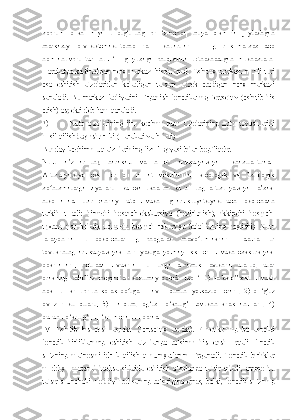 kechim   bosh   miya   qobig‘ining   cho zinchoq   miya   qismida   joylashganʻ
markaziy   nerv   sistemasi   tomonidan   boshqariladi.   Uning   orok   markazi   deb
nomlanuvchi   turi   nuto ning   yuzaga   chiqishida   qatnashadigan   mushaklarni	
ʻ
Harakatga keltiradigan nerv markazi hisoblanadi. Eshituv markazi nomli turi
esa   eshitish   a’zolaridan   keladigan   ta’sirni   idrok   etadigan   nerv   markazi
sanaladi.  Bu  markaz  faoliyatini  o rganish  fonetikaning  ‘ertse’tiv  (eshitib  his	
ʻ
etish) aspekti deb ham qaraladi.
3) Nutq   a’zolarining   ijro   kechimi-nutq   a’zolarining   nutq   tovushlarini
hosil qilishdagi ishtiroki (Harakati va holati).
Bunday kechim nutq a’zolarining fiziologiyasi bilan bog‘liqdir.
Nutq   a’zolarining   h arakati   va   holati   artikulyatsiyani   shakllantiradi.
Artikulyatsiya   esa   Har   bir   millat   vakillarida   psixologik   va   fiziologik
ko nikmalarga   tayanadi.   Bu   esa   qsha   millat   tilining   artikulyatsiya   ba’zasi	
ʻ
hisoblanadi.   Har   qanday   nutq   tovushning   artikulyatsiyasi   uch   bosqichdan
tarkib   tHadi:   birinchi   bosqich-ekskursiya   (hozirlanish),   ikkinchi   bosqich-
tqxtam   (ish   holati),   uchinchi   bosqich-rekursiya   (talaffuzning   qaytishi).   Nutq
jarayonida   bu   bosqichlarning   chegarasi   mavo umlashadi:   odatda   bir	
ʻ
tovushning   artikulyatsiyasi   nihoyasiga   yetmay   ikkinchi   tovush   ekskursiyasi
boshlanadi,   natijada   tovushlar   bir-biriga   dinamik   ravishda   ulanib,   ular
orasidagi talaffuz chegaralari sezilmay qoladi. Izoo : 1) nafas a’’arati tovush
ʻ
hosil   qilish   uchun   kerak   bo lgan   Havo   oqimini   yetkazib   beradi;   2)   bo g‘iz	
ʻ ʻ
ovoz   hosil   qiladi;   3)   Halqum,   og‘iz   bo shlig‘i   tovushn   shakllantiradi;   4)	
ʻ
burun bo shlig‘i, qo‘shimcha ton beradi.        	
ʻ  
IV.   Eshitib   his   etish   aspekti   (‘ertse’tiv   aspekt).   Fonetikaning   bu   aspekti
fonetik   birliklarning   eshitish   a’zolariga   ta’sirini   his   etish   orqali   fonetik
so zning   ma’nosini   idrok   qilish   qonuniyatlarini   o rganadi.   Fonetik   birliklar	
ʻ ʻ
moddiy   –material   hodisa   sifatida   eshitish   a’zolariga   ta’sir   qiladi,   ammo   bu
ta’sir shunchaki moddiy hodisaning ta’sirigina emas, balki, fonetik so zning	
ʻ 