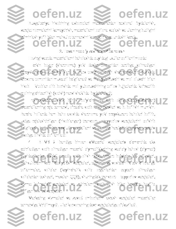 Buxgalteriya   hisobining   axborotlari   materiallardan   ratsional   foydalanish,
xarajat normalarini kamaytirish, materiallarni oqilona saqlash va ularning butligini
ta’minlash yo‘li bilan mahsulot tannarxini kamaytirishga undashi kerak
2. Tovar moddiy zaxiralarni baholash
Hozirgi vaqtda materiallarni baholashda quyidagi usullar qo‘llanilmoqda:
-   erkin   bozor   (shartnoma)   yoki   davlat   tomonidan   tartibga   solinadigan
(preyskurant)   ulgurji   baholar.   Bu   narx   tovar   jo‘natish   shartnomalarini   tuzishda
korxona tomonidan mustaqil  belgilanadi va mol yuboruvchi va mol oluvchi bilan
hisob   –   kitoblar   olib   borishda   mol   yuboruvchining   to‘lov   hujjatlarida   ko‘rsatilib
molning chiqarilish (sotish) narxi shaklida foydalaniladi;
- nomenklatura   hisob   bahosi   bo‘yicha.   Bu   sotib   olingan   (tayyorlangan)
materiallarning   reja   tannarxi,   o‘rtacha   sotib   olish   narxlari   va   b.   bo‘lishi   mumkin.
Barcha   hollarda   ham   baho   asosida   shartnoma   yoki   preyskurant   baholari   bo‘lib,
ustiga   rejalashtirilgan   (hisoblangan)   transport   –   tayyorlov   xarajatlarini   qo‘shib
belgilaydi. Bu baholar mavjud materiallarni va ularning harakatini joriy va operativ
hisobga olishda qo‘llaniladi.
4   –   BHMS   9   -bandiga   binoan   «Material   xarajatlari»   elementida   aks
ettiriladigan   sotib   olinadigan   material   qiymatliklarining   xaqiqiy   bahosi   (qiymati)
quyidagilardan   tashkil   topadi:   sotib   olish   narxi,   import   bo‘yicha   boj   to‘lovlari,
mahsulotlarni  sertifikatsiyalash   xarajatlari,  ta’minot   va vositachilik  tashkilotlariga
to‘lanmalar,   soliqlar   (keyinchalik   soliq   organlaridan   qaytarib   olinadigan
soliqlardan  tashqari,   masalan   QQS),   shuningdek   transport   –  tayyorlov  xarajatlari,
xizmat   ko‘rsatish   xarajatlari   va   zahiralarni   sotib   olish   bilan   bevosita   bog‘liq
bo‘lgan boshqa xarajatlar.
Marketing   xizmatlari   va   zavod   omborlarini   asrash   xarajatlari   materiallar
tannarxiga kiritilmaydi. Ular korxonaning davr xarajatlariga o‘tkaziladi. 