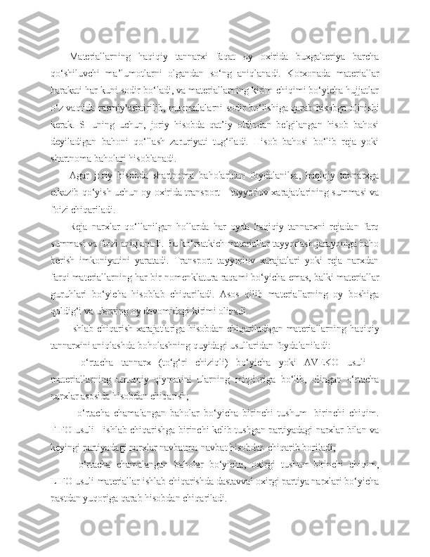 Materiallarning   haqiqiy   tannarxi   faqat   oy   oxirida   buxgalteriya   barcha
qo‘shiluvchi   ma’lumotlarni   olgandan   so‘ng   aniqlanadi.   Korxonada   materiallar
harakati har kuni sodir bo‘ladi, va materiallarning kirim-chiqimi bo‘yicha hujjatlar
o‘z vaqtida rasmiylashtirilib, muomalalarni sodir bo‘lishiga qarab hisobga olinishi
kerak.   SHuning   uchun,   joriy   hisobda   qat’iy   oldindan   belgilangan   hisob   bahosi
deyiladigan   bahoni   qo‘llash   zaruriyati   tug‘iladi.   Hisob   bahosi   bo‘lib   reja   yoki
shartnoma baholari hisoblanadi.
Agar   joriy   hisobda   shartnoma   baholaridan   foydalanilsa,   haqiqiy   tannarxga
etkazib qo‘yish uchun oy oxirida transport – tayyorlov xarajatlarining summasi va
foizi chiqariladi.
Reja   narxlar   qo‘llanilgan   hollarda   har   oyda   haqiqiy   tannarxni   rejadan   farq
summasi va foizi aniqlanadi. Bu ko‘rsatkich materiallar tayyorlash jarayoniga baho
berish   imkoniyatini   yaratadi.   Transport   tayyorlov   xarajatlari   yoki   reja   narxdan
farqi materiallarning har bir nomenklatura raqami bo‘yicha emas, balki materiallar
guruhlari   bo‘yicha   hisoblab   chiqariladi.   Asos   qilib   materiallarning   oy   boshiga
qoldig‘i va ularning oy davomidagi kirimi olinadi. 
Ishlab chiqarish xarajatlariga hisobdan chiqariladigan materiallarning haqiqiy
tannarxini aniqlashda boholashning quyidagi usullaridan foydalaniladi:
-   o‘rtacha   tannarx   (to‘g‘ri   chiziqli)   bo‘yicha   yoki   AVEKO   usuli   –
materiallarning   umumiy   qiymatini   ularning   miqdoriga   bo‘lib,   olingan   o‘rtacha
narxlar asosida hisobdan chiqarish;
-   o‘rtacha   chamalangan   baholar   bo‘yicha   birinchi   tushum-   birinchi   chiqim.
FIFO usuli - ishlab chiqarishga birinchi kelib tushgan partiyadagi narxlar bilan va
keyingi partiyadagi narxlar navbatma-navbat hisobdan chiqarib boriladi;
-   o‘rtacha   chamalangan   baholar   bo‘yicha,   oxirgi   tushum-birinchi   chiqim,
LIFO usuli-materiallar ishlab chiqarishda dastavval oxirgi partiya narxlari bo‘yicha
pastdan yuqoriga qarab hisobdan chiqariladi. 