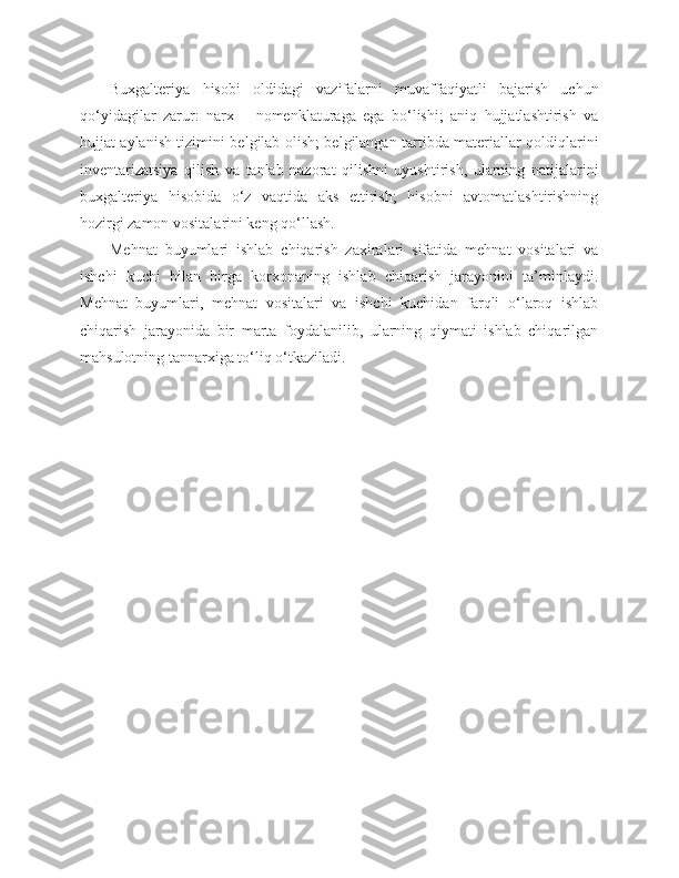 Buxgalteriya   hisobi   oldidagi   vazifalarni   muvaffaqiyatli   bajarish   uchun
qo‘yidagilar   zarur:   narx   –   nomenklaturaga   ega   bo‘lishi;   aniq   hujjatlashtirish   va
hujjat aylanish tizimini belgilab olish; belgilangan tartibda materiallar qoldiqlarini
inventarizatsiya   qilish   va   tanlab   nazorat   qilishni   uyushtirish,   ularning   natijalarini
buxgalteriya   hisobida   o‘z   vaqtida   aks   ettirish;   hisobni   avtomatlashtirishning
hozirgi zamon vositalarini keng qo‘llash.
Mehnat   buyumlari   ishlab   chiqarish   zaxiralari   sifatida   mehnat   vositalari   va
ishchi   kuchi   bilan   birga   korxonaning   ishlab   chiqarish   jarayonini   ta’minlaydi.
Mehnat   buyumlari,   mehnat   vositalari   va   ishchi   kuchidan   farqli   o‘laroq   ishlab
chiqarish   jarayonida   bir   marta   foydalanilib,   ularning   qiymati   ishlab   chiqarilgan
mahsulotning tannarxiga to‘liq o‘tkaziladi. 