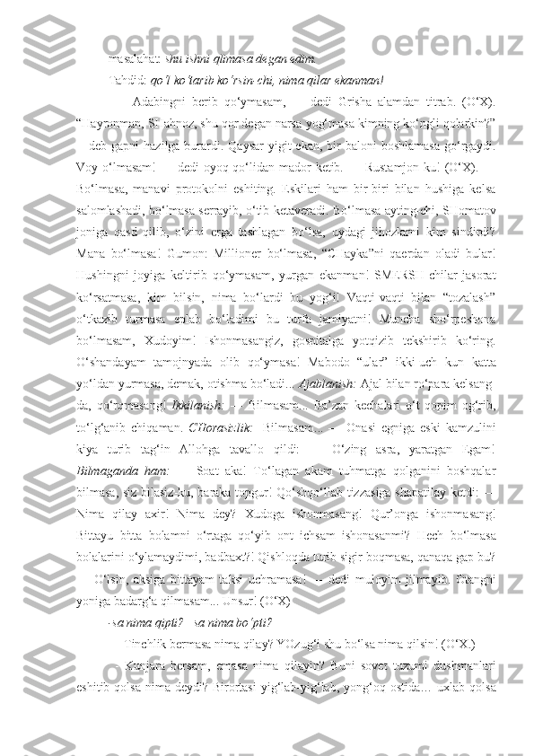 masalahat:  shu ishni qlimasa degan edim.
Tahdid:  qo‘l ko‘tarib ko‘rsin-chi, nima qilar ekanman!
  —   Adabingni   berib   qo‘ymasam ,   —   dedi   Grisha   alamdan   titrab.   (O‘X).
“Hayronman, SHahnoz, shu qor degan narsa  yog‘masa  kimning ko‘ngli qolarkin?”
—deb gapni  hazilga burardi. Qaysar  yigit  ekan, bir  baloni   boshlamasa   go‘rgaydi.
Voy o‘lmasam ! — dedi  oyoq-qo‘lidan  mador  ketib. — Rustamjon-ku!  (O‘X). —
Bo‘lmasa ,   manavi   protokolni   eshiting.   Eskilari   ham   bir-biri   bilan   hushiga   kelsa
salomlashadi, bo‘lmasa serrayib, o‘tib ketaveradi.  Bo‘lmasa  ayting-chi, SHomatov
joniga   qasd   qilib,   o‘zini   erga   tashlagan   bo‘lsa,   uydagi   jihozlarni   kim   sindirdi?
Mana   bo‘lmasa !   Gumon:   Millioner   bo‘lmasa ,   “CHayka”ni   qaerdan   oladi   bular!
Hushingni   joyiga   keltirib   qo‘ymasam ,   yurgan   ekanman!   SMERSH-chilar   jasorat
ko‘rsatmasa ,   kim   bilsin,   nima   bo‘lardi   bu   yog‘i!   Vaqti-vaqti   bilan   “tozalash”
o‘tkazib   turmasa   eplab   bo‘ladimi   bu   turfa   jamiyatni!   Muncha   sho‘rpeshona
bo‘lmasam ,   Xudoyim!   Ishonmasangiz,   gospitalga   yotqizib   tekshirib   ko‘ring.
O‘shandayam   tamojnyada   olib   qo‘ymasa !   Mabodo   “ular”   ikki-uch   kun   katta
yo‘ldan yurmasa, demak, otishma bo‘ladi...  Ajablanish:  Ajal bilan ro‘para kelsang-
da,   qo‘rqmasang!   Ikkilanish:   —   Bilmasam ...   Ba’zan   kechalari   o‘t   qopim   og‘rib,
to‘lg‘anib   chiqaman.   CHorasizlik:   - Bilmasam ...   —   Onasi   egniga   eski   kamzulini
kiya   turib   tag‘in   Allohga   tavallo   qildi:   —   O‘zing   asra,   yaratgan   Egam!
Bilmaganda   ham:   —   Soat   aka!   To‘lagan   akam   tuhmatga   qolganini   boshqalar
bilmasa , siz bilasiz-ku, baraka topgur! Qo‘shqo‘llab tizzasiga shapatilay ketdi: —
Nima   qilay   axir!   Nima   dey?   Xudoga   ishonmasang !   Qur’onga   ishonmasang !
Bittayu   bitta   bolamni   o‘rtaga   qo‘yib   ont   ichsam   ishonasanmi?   Hech   bo‘lmasa
bolalarini o‘ylamaydimi, badbaxt?! Qishloqda turib sigir boqmasa, qanaqa gap bu?
—   O‘lsin,   aksiga   bittayam   taksi   uchramasa !   —   dedi   muloyim   jilmayib.   Otangni
yoniga badarg‘a  qilmasam ... Unsur! (O‘X)
-sa nima qipti? –sa nima bo‘pti? 
— Tinchlik bermasa nima qilay? YOzug‘i shu bo‘lsa nima qilsin! (O‘X.)
  -   Kunjara   bersam,   emasa   nima   qilayin?   Buni   sovet   tuzumi   dushmanlari
eshitib   qolsa   nima deydi? Birortasi  yig‘lab-yig‘lab, yong‘oq ostida…   uxlab   qolsa 