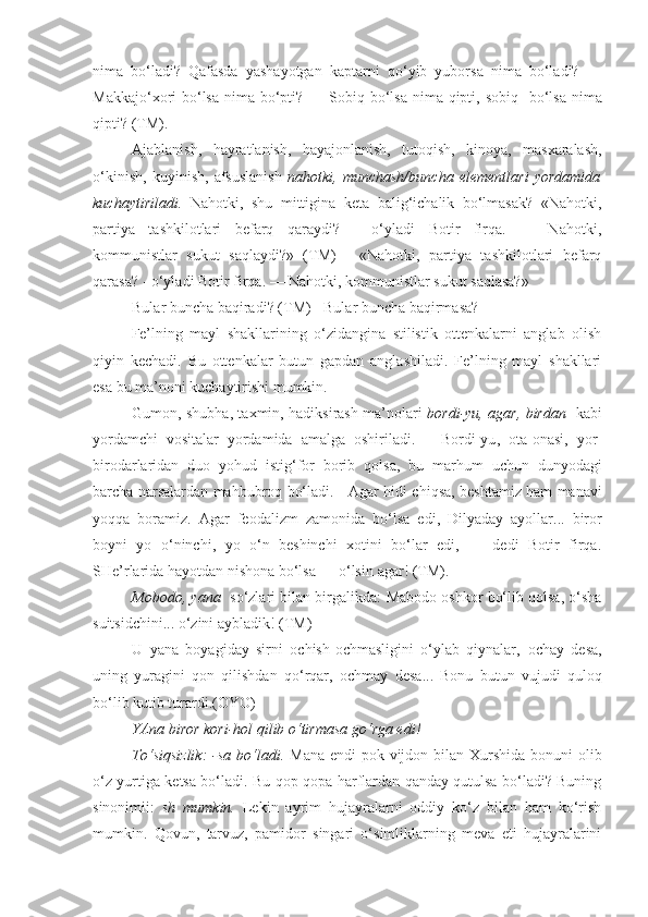 nima   bo‘ladi?   Qafasda   yashayotgan   kaptarni   qo‘yib   yuborsa   nima   bo‘ladi?   —
Makkajo‘xori   bo‘lsa nima bo‘pti ? — Sobiq   bo‘lsa nima qipti , sobiq    bo‘lsa nima
qipti ? (TM).
Ajablanish,   hayratlanish,   hayajonlanish,   tutoqish,   kinoya,   masxaralash,
o‘kinish,   kuyinish,   afsuslanish   nahotki,   munchash/buncha   elementlari   yordamida
kuchaytiriladi.   Nahotki,   shu   mittigina   keta   balig‘ichalik   bo‘lmasak?   «Nahotki,
partiya   tashkilotlari   befarq   qaraydi?   -   o‘yladi   Botir   firqa.   —   Nahotki,
kommunistlar   sukut   saqlaydi?»   (TM)   -   «Nahotki,   partiya   tashkilotlari   befarq
qarasa? - o‘yladi Botir firqa. — Nahotki, kommunistlar sukut saqlasa?»
Bular buncha baqiradi? (TM) - Bular buncha baqirmasa?
  Fe’lning   mayl   shakllarining   o‘zidangina   stilistik   ottenkalarni   anglab   olish
qiyin   kechadi.   Bu   ottenkalar   butun   gapdan   anglashiladi.   Fe’lning   mayl   shakllari
esa bu ma’noni kuchaytirishi mumkin.
Gumon, shubha, taxmin, hadiksirash ma’nolari   bordi-yu, agar, birdan     kabi
yordamchi   vositalar   yordamida   amalga   oshiriladi.       Bordi-yu ,   ota-onasi,   yor-
birodarlaridan   duo   yohud   istig‘for   borib   qolsa ,   bu   marhum   uchun   dunyodagi
barcha narsalardan mahbubroq bo‘ladi. -   Agar hidi chiqsa , beshtamiz ham manavi
yoqqa   boramiz.   Agar   feodalizm   zamonida   bo‘lsa   edi ,   Dilyaday   ayollar...   biror
boyni   yo   o‘ninchi,   yo   o‘n   beshinchi   xotini   bo‘lar   edi,   —   dedi   Botir   firqa.
SHe’rlarida hayotdan nishona bo‘lsa — o‘lsin  agar ! (TM).
Mobodo, yana    so‘zlari bilan birgalikda:   Mabodo  oshkor bo‘lib qolsa, o‘sha
suitsidchini... o‘zini aybladik! (TM)
U   yana   boyagiday   sirni   ochish-ochmasligini   o‘ylab   qiynalar,   ochay   desa ,
uning   yuragini   qon   qilishdan   qo‘rqar,   ochmay   desa ...   Bonu   butun   vujudi   quloq
bo‘lib kutib turardi.(OYO)
YAna biror kori-hol qilib o‘tirmasa go‘rga edi!
To‘siqsizlik:  -sa bo‘ladi.   Mana endi  pok vijdon bilan Xurshida bonuni olib
o‘z yurtiga ketsa bo‘ladi. Bu qop-qopa harflardan qanday qutulsa bo‘ladi? Buning
sinonimii:   sh   mumkin.   Lekin   ayrim   hujayralarni   oddiy   ko‘z   bilan   ham   ko‘rish
mumkin.   Qovun,   tarvuz,   pamidor   singari   o‘simliklarning   meva   eti   hujayralarini 