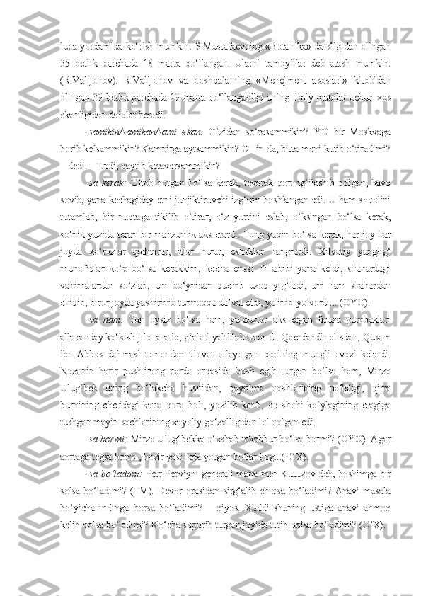 lupa yordamida ko‘rish mumkin. S.Mustafaevning «Botanika» darsligidan olingan
35   betlik   parchada   18   marta   qo‘llangan.   Ularni   tamoyillar   deb   atash   mumkin.
(R.Valijonov).   R.Valijonov   va   boshqalarning   «Menejment   asoslari»   kitobidan
olingan 39 betlik parchada 19 marta qo‘llanganligi uning ilmiy matnlar uchun xos
ekanligidan dalolat beradi.
-samikin/samikan/sami   ekan.   O‘zidan   so‘rasammikin?   YO   bir   Moskvaga
borib kelsammikin? Kampirga aytsammikin? CHin-da, bitta meni kutib o‘tiradimi?
– dedi. – Endi, qaytib ketaversammikin?
-sa   kerak:   Oftob   botgan   bo‘lsa   kerak,   tevarak   qorong‘ilashib   qolgan,   havo
sovib, yana kechagiday etni junjiktiruvchi izg‘irin boshlangan edi. U ham soqolini
tutamlab,   bir   nuqtaga   tikilib   o‘tirar,   o‘z   yurtini   eslab,   o‘ksingan   bo‘lsa   kerak,
so‘nik yuzida teran bir mahzunlik aks etardi. Tong yaqin bo‘lsa kerak, har joy-har
joyda   xo‘rozlar   qichqirar,   itlar   hurar,   eshaklar   hangrardi.   Xilvatiy   yanglig‘
munofiqlar   ko‘p   bo‘lsa   kerakkim,   kecha   enasi   Tillabibi   yana   keldi,   shahardagi
vahimalardan   so‘zlab,   uni   bo‘ynidan   quchib   uzoq   yig‘ladi,   uni   ham   shahardan
chiqib, biror joyda yashirinib turmoqqa da’vat etdi, yalinib-yolvordi... (OYO).
-sa   ham:   Tun   oysiz   bo‘lsa   ham,   yulduzlar   aks   etgan   firuza   gumbazlari
allaqanday ko‘kish jilo taratib, g‘alati yaltillab turar-di. Qaerdandir olisdan, Qusam
ibn   Abbos   dahmasi   tomondan   tilovat   qilayotgan   qorining   mungli   ovozi   kelardi.
Nozanin   harir   pushtirang   parda   orqasida   bosh   egib   turgan   bo‘lsa   ham,   Mirzo
Ulug‘bek   uning   bo‘lakcha   husnidan,   qayrilma   qoshlarining   nafisligi,   qirra
burnining   chetidagi   katta   qora   holi,   yozilib   ketib,   oq   shohi   ko‘ylagining   etagiga
tushgan mayin sochlarining xayoliy go‘zalligidan lol qolgan edi.
-sa bormi:   Mirzo Ulug‘bekka o‘xshab takabbur bo‘lsa bormi? (OYO). Agar
aortaga tegsa bormi, hozir yashikda yotgan bo‘larding...(O‘X).
-sa bo‘ladimi:   Petr Perviyni generali mana men Kutuzov deb, boshimga bir
solsa   bo‘ladimi?   (TM).   Devor   orasidan   sirg‘alib   chiqsa   bo‘ladimi?   Anavi   masala
bo‘yicha   indinga   borsa   bo‘ladimi?   –   qiyos.   Xuddi   shuning   ustiga   anavi   ahmoq
kelib qolsa bo‘ladimi? Ko‘cha supurib turgan joyida tutib qolsa bo‘ladimi? (O‘X). 