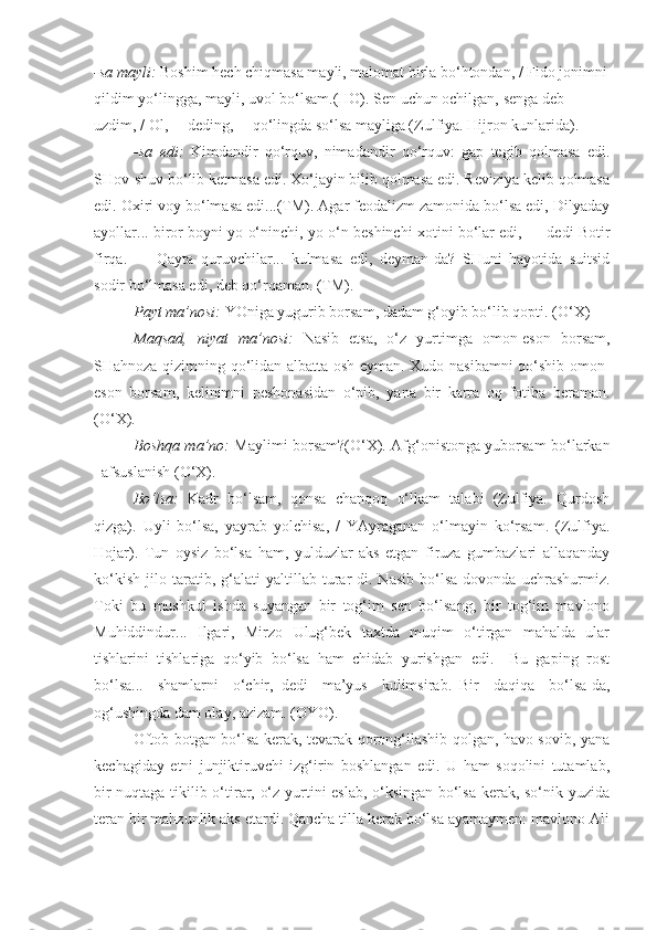 -sa mayli:  Boshim hech chiqmasa mayli, malomat birla bo‘htondan, / Fido jonimni
qildim yo‘lingga, mayli, uvol bo‘lsam.(HO). Sen uchun ochilgan, senga deb 
uzdim, / Ol,— deding,— qo‘lingda so‘lsa mayliga (Zulfiya. Hijron kunlarida).
-sa   edi:   Kimdandir   qo‘rquv,   nimadandir   qo‘rquv:   gap   tegib   qolmasa   edi.
SHov-shuv bo‘lib ketmasa edi. Xo‘jayin bilib qolmasa edi. Reviziya kelib qolmasa
edi. Oxiri voy bo‘lmasa edi...(TM). Agar feodalizm zamonida bo‘lsa edi, Dilyaday
ayollar... biror boyni yo o‘ninchi, yo o‘n beshinchi xotini bo‘lar edi, — dedi Botir
firqa.   —   Qayta   quruvchilar...   kulmasa   edi,   deyman-da?   SHuni   hayotida   suitsid
sodir bo‘lmasa edi, deb qo‘rqaman. (TM).
Payt ma’nosi:  YOniga yugurib borsam, dadam g‘oyib bo‘lib qopti. (O‘X)
Maqsad,   niyat   ma’nosi:   Nasib   etsa,   o‘z   yurtimga   omon-eson   borsam,
SHahnoza qizimning qo‘lidan albatta osh eyman. Xudo nasibamni qo‘shib omon-
eson   borsam,   kelinimni   peshonasidan   o‘pib,   yana   bir   karra   oq   fotiha   beraman.
(O‘X).
Boshqa ma’no:   Maylimi borsam?(O‘X). Afg‘onistonga yuborsam bo‘larkan
–afsuslanish (O‘X).
Bo‘lsa:   Kadr   bo‘lsam,   qonsa   chanqoq   o‘lkam   talabi   (Zulfiya.   Qurdosh
qizga).   Uyli   bo‘lsa,   yayrab   yolchisa,   /   YAyraganan   o‘lmayin   ko‘rsam.   (Zulfiya.
Hojar).   Tun   oysiz   bo‘lsa   ham,   yulduzlar   aks   etgan   firuza   gumbazlari   allaqanday
ko‘kish   jilo   taratib,   g‘alati   yaltillab   turar-di.   Nasib   bo‘lsa   dovonda   uchrashurmiz.
Toki   bu   mushkul   ishda   suyangan   bir   tog‘im   sen   bo‘lsang,   bir   tog‘im   mavlono
Muhiddindur...   Ilgari,   Mirzo   Ulug‘bek   taxtda   muqim   o‘tirgan   mahalda   ular
tishlarini   tishlariga   qo‘yib   bo‘lsa   ham   chidab   yurishgan   edi.   –Bu   gaping   rost
bo‘lsa...   shamlarni   o‘chir,–dedi   ma’yus   kulimsirab.–Bir   daqiqa   bo‘lsa-da,
og‘ushingda dam olay, azizam. (OYO).
Oftob botgan bo‘lsa kerak, tevarak qorong‘ilashib qolgan, havo sovib, yana
kechagiday   etni   junjiktiruvchi   izg‘irin   boshlangan   edi.   U   ham   soqolini   tutamlab,
bir nuqtaga tikilib o‘tirar, o‘z yurtini eslab, o‘ksingan bo‘lsa kerak, so‘nik yuzida
teran bir mahzunlik aks etardi. Qancha tilla kerak bo‘lsa ayamaymen: mavlono Ali 