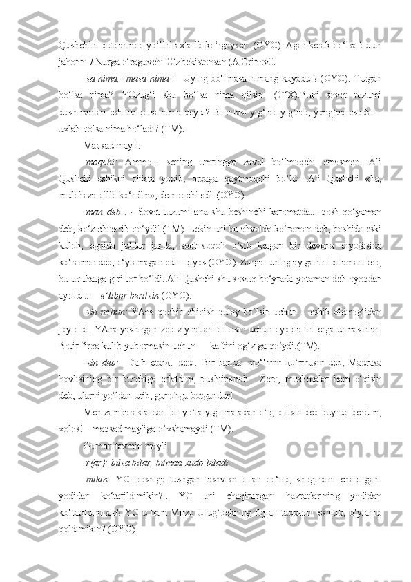 Qushchini qutqarmoq yo‘lini axtarib ko‘rgaysen. (OYO). Agar kerak bo‘lsa butun
jahonni / Nurga o‘raguvchi O‘zbekistonsan (A.Oripov0.
-sa nima, -masa nima :   –Uying bo‘lmasa nimang kuyadur? (OYO). Turgan
bo‘lsa   nima?   YOzug‘i   shu   bo‘lsa   nima   qilsin!   (O‘X).Buni   sovet   tuzumi
dushmanlari eshitib qolsa nima deydi? Birortasi yig‘lab-yig‘lab, yong‘oq ostida…
uxlab qolsa nima bo‘ladi? (TM).
Maqsad mayli. 
-moqchi:   Ammo...   sening   umringga   zavol   bo‘lmoqchi   emasmen.   Ali
Qushchi   eshikni   ohista   yopib,   orqaga   qaytmoqchi   bo‘ldi.   Ali   Qushchi   «ha,
mulohaza qilib ko‘rdim», demoqchi edi. (OYO)
-man   deb   :   -   Sovet   tuzumi   ana   shu   beshinchi   karomatda...   qosh   qo‘yaman
deb, ko‘z chiqarib qo‘ydi! (TM). Lekin uni bu ahvolda ko‘raman deb, boshida eski
kuloh,   egnida   juldur   janda,   soch-soqoli   o‘sib   ketgan   bir   devona   qiyofasida
ko‘raman deb, o‘ylamagan edi.- qiyos (OYO). Zargar uning aytganini qilaman deb,
bu uqubatga giriftor bo‘ldi. Ali Qushchi shu sovuq bo‘yrada  yotaman deb  oyoqdan
ayrildi... –  e’tibor berilsin  (OYO).
-sin uchun:   YAna qochib chiqish qulay bo‘lsin uchun… eshik oldirog‘idan
joy oldi. YAna yashirgan zeb-ziynatlari bilinsin uchun oyoqlarini erga urmasinlar!
Botir firqa kulib yubormasin uchun — kaftini og‘ziga qo‘ydi.(TM).
-sin   deb:   –Dafn   etdik!–dedi.–Bir   bandai   mo‘‘min   ko‘rmasin   deb,   Madrasa
hovlisining   bir   burchiga   erlatdim,   pushtipanoh...   Zero,   muslimalar   ham   o‘qisin
deb, ularni yo‘ldan urib, gunohga botgandur!
Men zambaraklardan bir yo‘la yigirmatadan o‘q, otilsin deb buyruq berdim,
xolos! – maqsad mayliga o‘xshamaydi (TM).
Gumon-taxmin mayli.
-r(ar): bilsa bilar, bilmaa xudo biladi.
-mikin:   YO   boshiga   tushgan   tashvish   bilan   bo‘lib,   shogirdini   chaqirgani
yodidan   ko‘tarildimikin?..   YO   uni   chaqirtirgani   hazratlarining   yodidan
ko‘tarildimikin?  YO  u  ham   Mirzo  Ulug‘bekning  fojiali  taqdirini   eshitib,  o‘ylanib
qoldimikin? (OYO) 