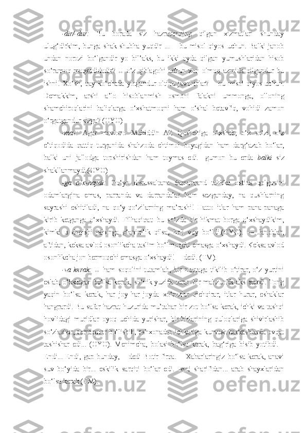 -dir/-dur:   Bu   borada   siz   hazratimning   qilgan   xizmatlari   shunday
ulug‘dirkim,   bunga   shak-shubha   yuqdir   ...   –   bu   misol   qiyos   uchun.   Balki   janob
undan   norozi   bo‘lgandir   yo   bil’aks,   bu   ikki   oyda   qilgan   yumushlaridan   hisob
so‘ramoq   maqsadidadir?   U   o‘z   qiblagohi   uchun   xun   olmoq   azmida   qilgandur   bu
ishni!   Xo‘sh,   qay   ko‘chada   yotgandur   oltinu   javohirlar?   –   bu   misol   qiyos   uchun.
Demakkim,   arshi   a’lo   hisoblanmish   osmoni   falakni   ummonga,   olloning
shamchiroqlarini   baliqlarga   o‘xshatmoqni   ham   o‘shal   betavfiq,   vohidi   zamon
o‘rgatgandur sizga? (OYO)
-mas:   Agar   mavlono   Muhiddin   Ali   Qushchiga   o‘xshab,   o‘z   so‘zi,   o‘z
e’tiqodida   qattiq   turganida   shahzoda   ehtimol   boyagidan   ham   darg‘azab   bo‘lar,
balki   uni   jallodga   topshirishdan   ham   toymas   edi.-   gumon   bu   erda   balki   siz
shakllanmaydi (OYO)
-ga   o‘xshaydi:   Go‘yo   dorussaltana   Samarqand   tahlika   ostida   qolganini
odamlargina   emas,   parranda   va   darrandalar   ham   sezganday,   na   qushlarning
sayrashi   eshitiladi,   na   qo‘y-qo‘zilarning   ma’rashi!   Hatto   itlar   ham   pana-panaga
kirib   ketganga   o‘xshaydi.   Filhaqiqat:   bu   so‘zda   bir   hikmat   borga   o‘xshaydikim,
kimki   u   donishi   jahonga   g‘animlik   qilsa,   holi   voy   bo‘ldi.(OYO).   —   Janoblar,
aftidan, keksa avlod osonlikcha taslim bo‘lmoqchi emasga o‘xshaydi. Keksa avlod
osonlikcha jon bermoqchi emasga o‘xshaydi!— dedi. (TM).
-sa   kerak:   U   ham   soqolini   tutamlab,   bir   nuqtaga   tikilib   o‘tirar,   o‘z   yurtini
eslab, o‘ksingan bo‘lsa kerak, so‘nik yuzida teran bir  mahzunlik aks  etardi. Tong
yaqin   bo‘lsa   kerak,   har   joy-har   joyda   xo‘rozlar   qichqirar,   itlar   hurar,   eshaklar
hangrardi. Bu safar hazrat huzurida mu’tabar bir zot bo‘lsa kerak, ichki va tashqi
hovlidagi   muridlar   oyoq   uchida   yurishar,   bir-birlarining   quloqlariga   shivirlashib
so‘zlashar, turnaqator bo‘lishib, oshxonadan ichkariga kumush barkashlarda ovqat
tashishar   edi...   (OYO).   Menimcha,   bolasi   bo‘lsa   kerak,   bag‘riga   bisib   yotibdi.   -
Endi...   Endi,   gap   bunday,   –   dedi   Botir   firqa.   –   Xabarlaringiz   bo‘lsa   kerak,   anavi
suv   bo‘yida   bir...   eskilik   sarqiti   bo‘lar   edi.   Ismi   sharifidan...   arab   shayxlaridan
bo‘lsa kerak (TM). 