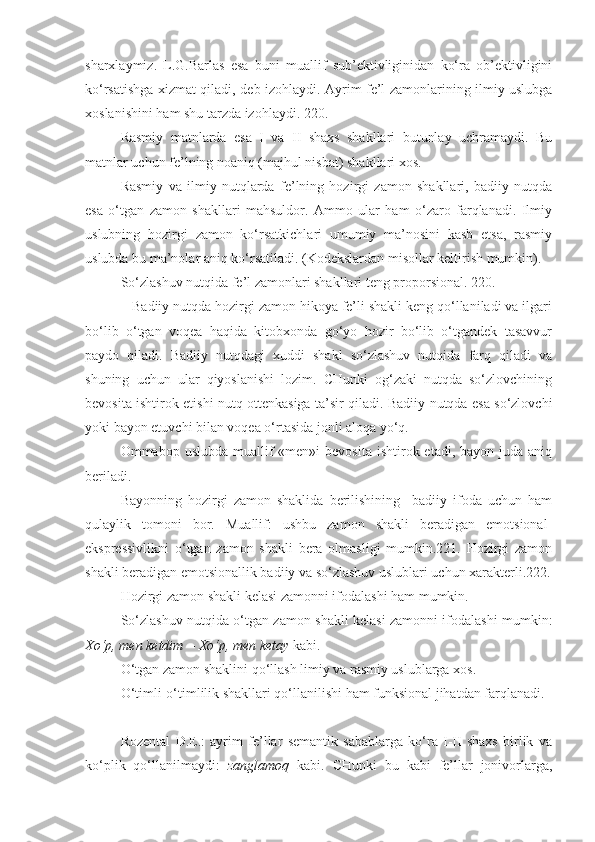 sharxlaymiz.   L.G.Barlas   esa   buni   muallif   sub’ektivliginidan   ko‘ra   ob’ektivligini
ko‘rsatishga xizmat qiladi, deb izohlaydi. Ayrim fe’l zamonlarining ilmiy uslubga
xoslanishini ham shu tarzda izohlaydi. 220. 
Rasmiy   matnlarda   esa   I   va   II   shaxs   shakllari   butunlay   uchramaydi.   Bu
matnlar uchun fe’lning noaniq (majhul nisbat) shakllari xos. 
Rasmiy   va   ilmiy   nutqlarda   fe’lning   hozirgi   zamon   shakllari,   badiiy   nutqda
esa   o‘tgan   zamon   shakllari   mahsuldor.   Ammo   ular   ham   o‘zaro   farqlanadi.   Ilmiy
uslubning   hozirgi   zamon   ko‘rsatkichlari   umumiy   ma’nosini   kasb   etsa,   rasmiy
uslubda bu ma’nolar aniq ko‘rsatiladi. (Kodekslardan misollar keltirish mumkin).
So‘zlashuv nutqida fe’l zamonlari shakllari teng proporsional. 220.
   Badiiy nutqda hozirgi zamon hikoya fe’li shakli keng qo‘llaniladi va ilgari
bo‘lib   o‘tgan   voqea   haqida   kitobxonda   go‘yo   hozir   bo‘lib   o‘tgandek   tasavvur
paydo   qiladi.   Badiiy   nutqdagi   xuddi   shakl   so‘zlashuv   nutqida   farq   qiladi   va
shuning   uchun   ular   qiyoslanishi   lozim.   CHunki   og‘zaki   nutqda   so‘zlovchining
bevosita ishtirok etishi nutq ottenkasiga ta’sir qiladi. Badiiy nutqda esa so‘zlovchi
yoki bayon etuvchi bilan voqea o‘rtasida jonli aloqa yo‘q.
Ommabop uslubda  muallif  «men»i   bevosita  ishtirok etadi,  bayon  juda aniq
beriladi.
Bayonning   hozirgi   zamon   shaklida   berilishining     badiiy   ifoda   uchun   ham
qulaylik   tomoni   bor.   Muallif:   ushbu   zamon   shakli   beradigan   emotsional-
ekspressivlikni   o‘tgan   zamon   shakli   bera   olmasligi   mumkin.221.   Hozirgi   zamon
shakli beradigan emotsionallik badiiy va so‘zlashuv uslublari uchun xarakterli.222.
Hozirgi zamon shakli kelasi zamonni ifodalashi ham mumkin.
So‘zlashuv nutqida o‘tgan zamon shakli kelasi zamonni ifodalashi mumkin:
Xo‘p, men ketdim   -  Xo‘p, men ketay  kabi. 
O‘tgan zamon shaklini qo‘llash limiy va rasmiy uslublarga xos.
O‘timli-o‘timlilik shakllari qo‘llanilishi ham funksional jihatdan farqlanadi.
+++
Rozental   D.E.:   ayrim   fe’llar   semantik   sabablarga   ko‘ra   I-II   shaxs   birlik   va
ko‘plik   qo‘llanilmaydi:   zanglamoq   kabi.   CHunki   bu   kabi   fe’llar   jonivorlarga, 