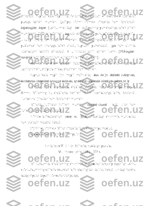 chiqaradi. Buyruq-istak maylining o‘z doirasida ham turli xil ekspressiv ottenkalar
yuzaga   kelishi   mumkin.   Qat’iyat   o‘timli-o‘timsiz   o‘rtasida   ham   farqlanadi:
bajaringlar,  bajar.   (ushbu  misoldagi  – lar     qat’iyatning  yumshashiga   ta’sir   qilishi
mumkinmi. CHunki ko‘plikni  –ing  ado etmoqda, uni yana ta’kidlashga hojat yo‘q.
U tufayli ohang ham o‘zgarishi mumkin. Xuddi shuningdek, unga qo‘shilgan  –chi
yuklamasi   ham   ohangga   ta’sir   qiladi,   buyruqni   yumshatadi.   –gin   ham   alohida
ottenkalarni   keltirib   chiqaradi.   SHu   holatlar   tahlil   etilishi   lozim.   ( YUringlar-
yuraylik  kabi holatlarni ham solishtirib ko‘rish mumkin). 
-ma     qo‘shimchasi   harakatni   bajarmaslikka   da’vat   etish   bilan   birgalikda
ogohlantirishi, ehtiyotkorlikka chaqirishi ham mumkin.
Buyruq-istak   mayli   ijro   mayli   ma’nosida:   kun   bo‘yi   dalada   ishlaysan,
kechqurun charchab uyingga kelasan, uyda esa seni kutib oladigan odam yo‘q.
Fe’lning   o‘timli-o‘timsizlik   shakllari   o‘rtasida   ham   sinonimiya   mavjud.
Ammo   fe’llarning   bu   shakllarda   berilishi   ma’no   ottenkalariga   ko‘ra   farqlandi.
Funksional jihatdan ham farqlanishi mumkin.
Fe’llarda   juftliklar   bo‘lishi   mumkin:   sl ы shal-sl ы xal     kabi.   Ular   ham
funksional jihatdan farqlanadi.
Infinitiv   ko‘rsatkichlari   –moq     va   –(i)sh     o‘rtasidagi   sinonimik   munosabat
ham qiziqarli material beradi.
O‘timli va o‘timsiz fe’llar o‘rtasida ham sinonimiya mavjud.
Ravishdoshlarda ham sinonimiya bor.
+++
Bondaletov V.D. i dr.  Stilistika russkogo yaz ы ka. 
– M.: Prosve щ enie, 1989. -223 s.
Fe’l  turkumida shakllarning sinonimik munosabati  taraqqiy etganligi  ushbu
so‘z turkumining stilistik resurslari ko‘p ekanligidan dalolat beradi. Undagi barcha
kategoriyalar deyarli o‘z variantlariga ega. 