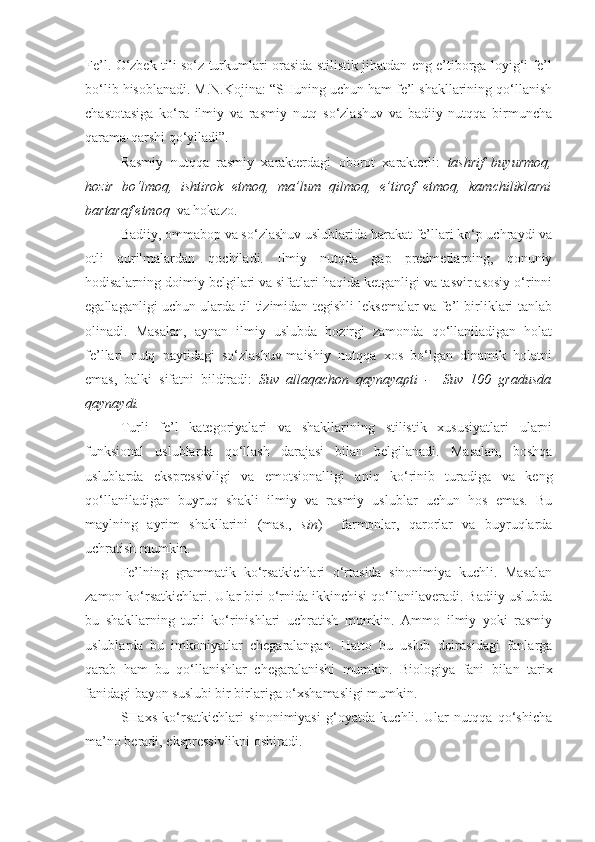 Fe’l.   O‘zbek tili so‘z turkumlari orasida stilistik jihatdan eng e’tiborga loyig‘i fe’l
bo‘lib hisoblanadi. M.N.Kojina: “SHuning uchun ham fe’l shakllarining qo‘llanish
chastotasiga   ko‘ra   ilmiy   va   rasmiy   nutq   so‘zlashuv   va   badiiy   nutqqa   birmuncha
qarama-qarshi qo‘yiladi”.
Rasmiy   nutqqa   rasmiy   xarakterdagi   oborot   xarakterli:   tashrif   buyurmoq,
hozir   bo‘lmoq,   ishtirok   etmoq,   ma’lum   qilmoq,   e’tirof   etmoq,   kamchiliklarni
bartaraf etmoq   va hokazo.
Badiiy, ommabop va so‘zlashuv uslublarida harakat fe’llari ko‘p uchraydi va
otli   qurilmalardan   qochiladi.   Ilmiy   nutqda   gap   predmetlarning,   qonuniy
hodisalarning doimiy belgilari va sifatlari haqida ketganligi va tasvir asosiy o‘rinni
egallaganligi uchun ularda til tizimidan tegishli leksemalar va fe’l birliklari tanlab
olinadi.   Masalan,   aynan   ilmiy   uslubda   hozirgi   zamonda   qo‘llaniladigan   holat
fe’llari   nutq   paytidagi   so‘zlashuv-maishiy   nutqqa   xos   bo‘lgan   dinamik   holatni
emas,   balki   sifatni   bildiradi:   Suv   allaqachon   qaynayapti   -     Suv   100   gradusda
qaynaydi.
Turli   fe’l   kategoriyalari   va   shakllarining   stilistik   xususiyatlari   ularni
funksional   uslublarda   qo‘llash   darajasi   bilan   belgilanadi.   Masalan,   boshqa
uslublarda   ekspressivligi   va   emotsionalligi   aniq   ko‘rinib   turadiga   va   keng
qo‘llaniladigan   buyruq   shakli   ilmiy   va   rasmiy   uslublar   uchun   hos   emas.   Bu
maylning   ayrim   shakllarini   (mas.,   sin )     farmonlar,   qarorlar   va   buyruqlarda
uchratish mumkin.
Fe’lning   grammatik   ko‘rsatkichlari   o‘rtasida   sinonimiya   kuchli.   Masalan
zamon ko‘rsatkichlari. Ular biri o‘rnida ikkinchisi qo‘llanilaveradi. Badiiy uslubda
bu   shakllarning   turli   ko‘rinishlari   uchratish   mumkin.   Ammo   ilmiy   yoki   rasmiy
uslublarda   bu   imkoniyatlar   chegaralangan.   Hatto   bu   uslub   doirasidagi   fanlarga
qarab   ham   bu   qo‘llanishlar   chegaralanishi   mumkin.   Biologiya   fani   bilan   tarix
fanidagi bayon suslubi bir birlariga o‘xshamasligi mumkin.   
SHaxs   ko‘rsatkichlari   sinonimiyasi   g‘oyatda   kuchli.   Ular   nutqqa   qo‘shicha
ma’no beradi, ekspressivlikni oshiradi. 