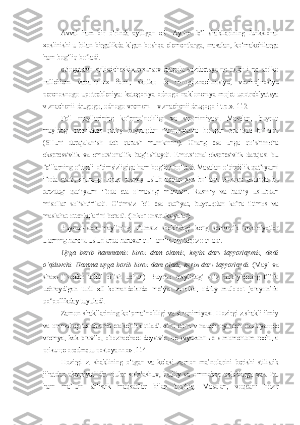 Avval   ham   bir   o‘rinda   aytilgan   edi.   Ayrim   fe’l   shakllarining   funksional
xoslinishi u bilan birgalikda klgan boshqa elementlarga, masalan, ko‘makchilarga
ham bog‘liq bo‘ladi.
«Bogatstvo   stilisticheskix   resursov   glagola   sozdaetsya   ne   tolko   i   ne   stolko
nalichiem   variantn ы x   form,   skolko   ix   mnogoznachnostyu,   vozmojnostyu
perenosnogo   upotrebleniya:   kategoriya   odnogo   nakloneniya   mojet   upotreblyatsya
v znachenii drugogo, odnogo vremeni – v znachenii drugogo i t.p.». 112.
Fe’l   mayllarining   ko‘pma’noliligi   va   sinonimiyasi.   Masalan,   buyruq
mayldagi   ottenkalar   qat’iy   buyruqdan   iltimosgacha   bo‘lgan   oraliqda   bo‘ladi.
(SHuni   darajalanish   deb   qarash   mumkinmi).   Ohang   esa   unga   qo‘shimcha
ekspressivlik   va   emotsionallik   bag‘ishlaydi.   Emotsional-ekspresivlik   darajasi   bu
fe’llarning o‘timli-o‘timsizligiga ham bog‘liq bo‘ladi. Masalan o‘timlilik qat’iyatni
ifoda   etadi,   shuning   uchun   rasmiy   uslub   uchun   xos   bo‘ladi.   Boshqa   uslubda   bu
tarzdagi   qat’iyatni   ifoda   eta   olmasligi   mumkin.   Rasmiy   va   badiiy   uslubdan
misollar   solishtiriladi.   O‘timsiz   fe’l   esa   qat’iyat,   buyruqdan   ko‘ra   iltimos   va
maslahat ottenkalarini beradi. (Inkor onstruksiyalar).
Buyruq-istak   maylining   o‘timsiz   shaklidagi   keng   semantik   imkoniyatlar
ularning barcha uslublarda baravar qo‘llanilishini taqozo qiladi.
Uyga   berib   hammamiz   biroz   dam   olamiz ,   keyin   dars   tayyorlaymiz ,   dedi
o‘qituvchi. Hamma uyga borib biroz   dam oladi,   keyin   dars tayyorlaydi.   (Mayl va
shaxs   jihatdan   tahlil   qilish   uchun).   Buyruq   maylidagi   so‘z   harbiylarning   tilida
uchraydigan   turli   xil   komandalarda   me’yor   sanalsa,   oddiy   muloqot   jarayonida
qo‘pollikday tuyuladi.
Zamon shakllarining ko‘pma’noliligi va sinonimiyasi. Hozirgi z.shakli ilmiy
va ommabop uslublarda etakchilik qiladi. «Pri etom v nauchnoy rechi nastoya щ ee
vremya,   kak   pravilo,   oboznachaet   deystvie,   ne   svyazann ы e  s   momentom   rechi,  a
prisu щ e predmetu postoyanno» .114.
Hozirgi   z.   shaklining   o‘tgan   va   kelasi   zamon   ma’nolarini   berishi   stilistik
jihatdan   ahamiyatlidir.   Bular   so‘zlashuv,   badiiy   va   ommabop   uslublarga   xos.   Bu
ham   ma’lum   stilistik   maqsadlar   bilan   bog‘liq.   Masalan,   voqeani   hozir 