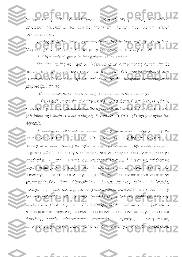 bo‘layotganday   qilib,   ishonarli   tarzda,   jonlantirib   hikoya   qilish,   muhimligini
ta’kidlash   maqsadida   va   boshqa   intilishlar.   Ba’zan   ikki   zamon   shakli
uyg‘unlshtiriladi.
Hozirgi   z.shalini   kelasi   z.ma’nosida   qo‘llashda   ham   ma’lum   ishora   bor.
Voqeaning sodir bo‘lishiga ishonch qat’iy bo‘lgandagina shunday qilinadi.
Badiiy nutqda o‘tgan z.fe’lining chastotasi balanddir.
Sinonim: hozirgi va o‘tgan z.= kelasi z.; kelasi z.ning hozirgi zamon o‘rnida
kelishi   katta   emotsional-ekspressiv   ottenka   beradi:   O‘z   onasini,   vatanini   kim
sevmaydi!   ;   kelasi   z.ning   o‘tgan   z.   ma’nosini   berishi:   titrayman   hamohanglarni
jimgina  (A.Oripov).
Fe’lning shaxs va son shakllaridagi ko‘pma’nolilik va sinonimiya.
1-shaxs birlik manosini o‘zining asosiy vazifasidan tashqari 1-shaxs ko‘plik
shakli (Ilmiy uslubda:  fikrimizni isbotlashga urinib ko‘ramiz ), 2-shaxs birlik shakli
( bir jahon og‘ushida sezasan o‘zingni ), 3-shaxs birlik shakli ( Senga joyingdan tur
deyapti ).
Sifatdosh   va   ravishdoshlar   asosan   kitobiy   uslublarda   –   rasmiy,   ilmiy   va
ommabop   uslublarda   qo‘llaniladi.   Ular   uslublararo   quyidagicha   taqsimlanadi:
ktiobiy uslublarda – kitobiy va neytarllari; og‘zaki uslubda – neytral, ozg‘aki, jonli
tilga xos. «Obilie prichastiy v knijn ы x stilyax vo mnogom obuslovleno emkostyu
znacheniya   ix   form ы :   sovme щ aya   znachenie   priznaka   i   deystviya,   prichastiya
dayut   vozmojnost   opredelit   predmet   cherez   deystvie,   nazvat   deystvie   bez
ukazaniya   na   konkretnoe   vremya   i   litso.   Obob щ enno-otvlechenn ы e   znacheniya
grammaticheskix   form   (deystviteln ы e   i   stradateln ы e,   poln ы e   i   kratkie,
nastoya щ ego i proshedshego vremeni) sposobstvuet aktivizatsii ix v sovremennoy
knijnoy   rechi».117.   «CHastotnost   deeprichastiy   v   knijnoy   rechi   vo   mnogom
obuslovlena   spetsifikoy   ix   form,   pozvolyayu щ ix   oboznachit   ne   glavnoe,   a
vtorostepennoe   deystvie,   pokazat   posledovatelnost   soveresheniya   neskolkix
deystiviy,   peredat   odnovremenno   znachenie   i   deystviya,   i   obstoyatelstva,
oboznachit deystvie bez ukazaniya na konkternoe vremya i litso. Takie kachestva 