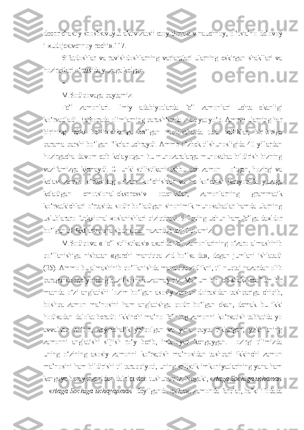 deeprichastiy sposbstvuyut aktivizatsii etoy form ы   v nauchnoy, ofitsialno-delovoy
i xudojestvennoy rechi».117.
Sifatdoshlar   va   ravishdoshlarning   variantlari   ularning   eskirgan   shakllari   va
hozirgilari o‘rtasida yuzaga kelgan.
+++
M.Sodiqovaga qaytamiz.
Fe’l   zamonlari.   Ilmiy   adabiyotlarda   fe’l   zamonlari   uchta   ekanligi
ko‘rsatiladi. Bu borada olimlarning qarashlarida ziddiyat yo‘q. Ammo ularning har
birining   ichki   bo‘linishlariga   bo‘lgan   munosabatda   turli   xilliklar,   bir-biriga
qarama-qarshi bo‘lgan fikrlar uchraydi. Ammo o‘zbek tilshunosligida 40-yillardan
hozirgacha  davom  etib kelayotgan bu munozaralarga munosabat  bildirish  bizning
vazifamizga   kirmaydi.   CHunki   stilistikani   ushbu   uch   zamon   –   o‘tgan,   hozirgi   va
kelasi   zamon   o‘rtasidagi   o‘zaro   ko‘chishlar   va   bu   ko‘chish   jarayonida   yuzaga
keladigan   emotsional-ekspressiv   ottenkalar,   zamonlarning   grammatik
ko‘rsatkichlari  o‘rtasida  sodir  bo‘ladigan sinonimik munosabatlar  hamda ularning
uslublararo funksional xoslanishlari qiziqtiradi. SHuning uchun ham fe’lga daxldor
bo‘lgan til faktlarini ana shu nuqtai nazardan tahlil qilamiz.
M.Sodiqova «Fe’l stilistikasi» asarida fe’l zamonlarining o‘zaro almashinib
qo‘llanishiga   nisbatan   «garchi   mantiqqa   zid   bo‘lsa-da»,   degan   jumlani   ishlatadi
(25). Ammo bu almashinib qo‘llanishda mantiqqa zidlikni, til nuqtai nazardan olib
qaraganda me’yorning buzilishini kuzatmaymiz. Ma’lum bir fe’l shakli ma’lum bir
matnda   o‘zi   anglatishi   lozim   bo‘lgan   asosiy   zamon   doirasidan   tashqariga   chiqib,
boshqa   zamon   ma’nosini   ham   anglatishga   qodir   bo‘lgan   ekan,   demak   bu   ikki
hodisadan dalolat beradi: ikkinchi ma’no fe’lning zamonni ko‘rsatish tabiatida yo
avvaldan   bo‘lib,   keyinchalik   yo‘qolgan   va   yana   qayta   tiklangan,   yoki   uning
zamonni   anglatishi   siljish   ro‘y   berib,   imkonyati   kengaygan.   Hozirgi   tilimizda
uning   o‘zining   asosiy   zamonni   ko‘rsatish   ma’nosidan   tashqari   ikkinchi   zamon
ma’nosini ham bildirishi til taraqqiyoti, uning stilistik imkoniyatlarining yana ham
kengaya borayotganidan dalolat deb tushunamiz. Negaki,  ertaga Sochiga uchaman
– ertaga Sochiga uchayapman     deyilganda nafaqat zamonda farqlar, balki ifodada 