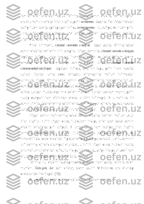 ham   stilistik   nozikliklar   mavjud.   Fe’lning   hozirgi   zamon   shaklida   berilishi   aynan
ana shu ma’no nozikligi bilan bog‘liq, ya’ni  uchaman   deganda fikr o‘ziga nisbatan
qat’iy   hukm   tarzida   aytilayotgan  bo‘lsa,   uchayapman     bu   qat’iyat   va   hukm   yo‘q.
Unda   so‘zlovchining   adresatga   o‘zi   amalga   oshirishi   lozim   bo‘lgan   harakati
to‘g‘risida xabar ma’nosi bor, xolos.
YOki   bo‘lmasin,   Ahmad   zavodda   ishlaydi     degan   gapda   fe’lning   kelasi
zamon shaklida berilishini olib qaraylik.  O‘tgan zamonda  Ahmad zavoda ishlagan
deydigan   bo‘lsak,   uning   harakati   hozirda   to‘xtagan   va   kelasida   ham   davom
etmasligi   aniq   bo‘ladi.   Hozirgi   zamon   shaklini   qo‘llab,   Ahmad   zavoda
ishlamoqda/yotir/yapti     deydigan   bo‘lsak,   aniq   bir   payt,   ya’ni   hozir   nazarda
tutiladi.   Gapdan   uning   avval   ishlagan,   ishlamganligi   ma’lum   bo‘lmasdan
qolmoqda.   Gapda   fe’lning   kelasi   zamon   shaklida   berilishida   harakatning   har   uch
zamonda   davomlilik   ottenkasi   mavjud   vash   u   ma’noda   so‘zlovchining   bayondan
ko‘zda   tutilgan   muddaosiga   mos   kelishi   mumkin.   Bundan   tashqari   matnni,   ya’ni
nutqiy   vaziyatni   ham   e’tibordan   chetda   qoldirib   bo‘lmaydi.   SHu   ma’noda   bir
zamon o‘rnida ikkinchisining keltirilishida ham muayyan stilistik maqsad nazarda
tutilganligi haqida xulosa chiqarish noto‘g‘ri bo‘lmaydi. 
O‘tgan   zamon   ma’nosining   kelasi   zamon   shaklida   berilishi   ma’lum   uslub
bilan   bog‘liq.   Bo‘lib   o‘tgan   voqea-hodisalarni   hikoya   qilish   tarzi   kelasi   zamon
shaklini   ishlatishga   yo‘l   qo‘yadi.   SHuning   uchun   ham   badiiyat   bilan   bog‘liq
janrlarda,   masalan,   xalq   og‘zaki   ijodining   ertak   janrida,   hikoyachilik   va
romanchilikda kelasi shaklidan foydalanish xos xususiyat sanaladi. Ushbu zamonni
qo‘llashning   stilistik   ahamiyati   shundaki,   u   bo‘lib   o‘tgan   voqea-hodisani   haqida
aniq ma’lumot berishdan ko‘ra, bu hikoya jonli usulda, go‘yo hikoya qiluvchi ham
shu jarayonning faol ishtirokchisi sifatida beriladi.
Fe’lning   bu   shaklini   kuchaytiruvchi   vositalar   ham   gapda   ishtirok   etishi
mumkin.   Goh-goh,   bir   kabi   so‘zlar,   takror   usulini   M.Sodiqova   ana   shunday
vositalar deb hisoblaydi. (25).
SHu vazifani hozirgi zamon shakllari bajarishi ham mumkin. 