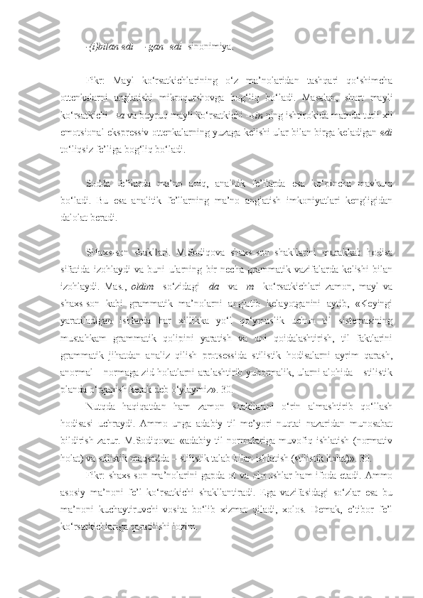 -(i)bilan edi = -gan+edi   sinonimiya.
+++
Fikr:   Mayl   ko‘rsatkichlarining   o‘z   ma’nolaridan   tashqari   qo‘shimcha
ottenkalarni   anglatishi   mikroqurshovga   bog‘liq   bo‘ladi.   Masalan,   shart   mayli
ko‘rsatkichi  –sa  va buyruq mayli ko‘rsatkichi  –sin  ning ishtirokida matnda turli xil
emotsional-ekspressiv ottenkalarning yuzaga kelishi ular bilan birga keladigan   edi
to‘liqsiz fe’liga bog‘liq bo‘ladi.
+++
Sodda   fe’llarda   ma’no   aniq,   analitik   fe’llarda   esa   ko‘pincha   mavhum
bo‘ladi.   Bu   esa   analitik   fe’llarning   ma’no   anglatish   imkoniyatlari   kengligidan
dalolat beradi.
+++
SHaxs-son   shakllari.   M.Sodiqova   shaxs-son   shakllarini   murakkab   hodisa
sifatida   izohlaydi   va   buni   ularning   bir   necha   grammatik   vazifalarda   kelishi   bilan
izohlaydi.   Mas.,   oldim     so‘zidagi   –da     va   –m     ko‘rsatkichlari   zamon,   mayl   va
shaxs-son   kabi   grammatik   ma’nolarni   anglatib   kelayotganini   aytib,   «Keyingi
yaratiladigan   ishlarda   har   xillikka   yo‘l   qo‘ymaslik   uchun   til   sistemasining
mustahkam   grammatik   qolipini   yaratish   va   uni   qoidalashtirish,   til   faktlarini
grammatik   jihatdan   analiz   qilish   protsessida   stilistik   hodisalarni   ayrim   qarash,
anormal – normaga zid holatlarni aralashtirib yubormalik, ularni alohida – stilistik
planda o‘rganish kerak deb o‘ylaymiz». 30.
Nutqda   haqiqatdan   ham   zamon   shakllarini   o‘rin   almashtirib   qo‘llash
hodisasi   uchraydi.   Ammo   unga   adabiy   til   me’yori   nuqtai   nazaridan   munosabat
bildirish   zarur.   M.Sodiqova:   «adabiy   til   normalariga   muvofiq   ishlatish   (normativ
holat) va stilistik maqsadda – stilistik talab bilan ishlatish (stilistik holat)». 30.
Fikr:  shaxs-son ma’nolarini  gapda ot va olmoshlar ham  ifoda etadi. Ammo
asosiy   ma’noni   fe’l   ko‘rsatkichi   shakllantiradi.   Ega   vazifasidagi   so‘zlar   esa   bu
ma’noni   kuchaytiruvchi   vosita   bo‘lib   xizmat   qiladi,   xolos.   Demak,   e’tibor   fe’l
ko‘rsatkichlariga qaratilishi lozim. 