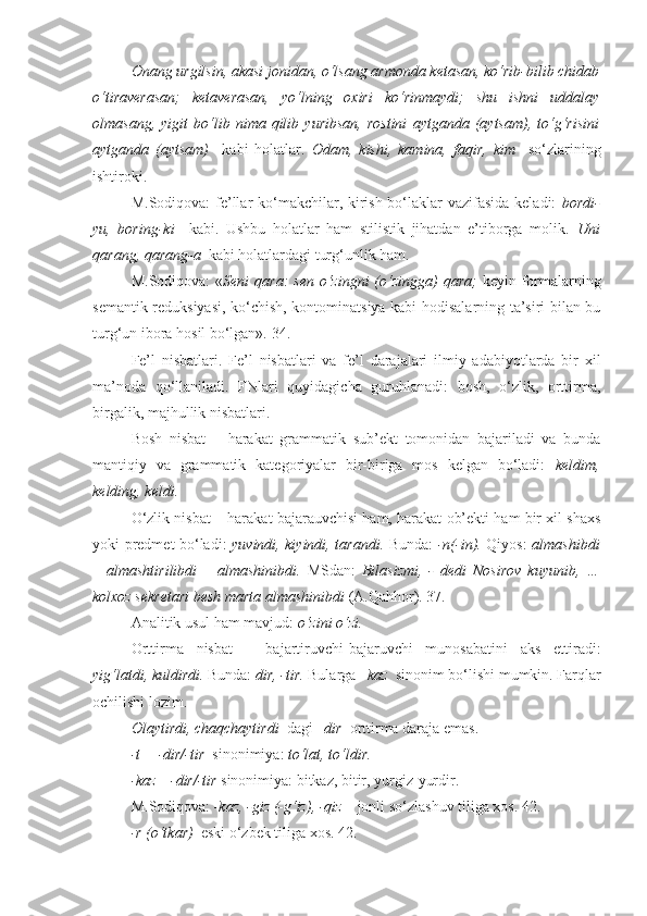 Onang urgilsin, akasi jonidan, o‘lsang armonda ketasan, ko‘rib-bilib chidab
o‘tiraverasan;   ketaverasan,   yo‘lning   oxiri   ko‘rinmaydi;   shu   ishni   uddalay
olmasang,   yigit   bo‘lib   nima   qilib   yuribsan,   rostini   aytganda   (aytsam),   to‘g‘risini
aytganda   (aytsam)     kabi   holatlar.   Odam,   kishi,   kamina,   faqir,   kim     so‘zlarining
ishtiroki.
M.Sodiqova:  fe’llar  ko‘makchilar, kirish bo‘laklar vazifasida keladi:   bordi-
yu,   boring-ki     kabi.   Ushbu   holatlar   ham   stilistik   jihatdan   e’tiborga   molik.   Uni
qarang, qarang-a   kabi holatlardagi turg‘unlik ham.
M.Sodiqova:  « Seni  qara:  sen  o‘zingni  (o‘zingga)  qara;   keyin formalarning
semantik reduksiyasi, ko‘chish, kontominatsiya kabi hodisalarning ta’siri bilan bu
turg‘un ibora hosil bo‘lgan». 34.
Fe’l   nisbatlari.   Fe’l   nisbatlari   va   fe’l   darajalari   ilmiy   adabiyotlarda   bir   xil
ma’noda   qo‘llaniladi.   FNlari   quyidagicha   guruhlanadi:   bosh,   o‘zlik,   orttirma,
birgalik, majhullik nisbatlari.
Bosh   nisbat   –   harakat   grammatik   sub’ekt   tomonidan   bajariladi   va   bunda
mantiqiy   va   grammatik   kategoriyalar   bir-biriga   mos   kelgan   bo‘ladi:   keldim,
kelding, keldi.
O‘zlik nisbat – harakat bajarauvchisi ham, harakat ob’ekti ham bir xil shaxs
yoki predmet bo‘ladi:   yuvindi, kiyindi, tarandi.   Bunda:   -n(-in).   Qiyos:   almashibdi
–   almashtirilibdi   –   almashinibdi.   MSdan:   Bilasizmi,   -   dedi   Nosirov   kuyunib ,   …
kolxoz sekretari besh marta  almashinibdi   (A.Qahhor). 37.
Analitik usul ham mavjud:  o‘zini o‘zi.  
Orttirma   nisbat   –   bajartiruvchi-bajaruvchi   munosabatini   aks   ettiradi:
yig‘latdi, kuldirdi.  Bunda:  dir, -tir.  Bularga  – kaz   sinonim bo‘lishi mumkin. Farqlar
ochilishi lozim.
Olaytirdi, chaqchaytirdi   dagi  –dir   orttirma daraja emas.
-t = -dir/-tir   sinonimiya:  to‘lat, to‘ldir.
-kaz= -dir/-tir  sinonimiya: bitkaz, bitir, yurgiz-yurdir.
M.Sodiqova:  -kaz, -giz (-g‘iz), -qiz –  jonli so‘zlashuv tiliga xos. 42.
-r (o‘tkar)   eski o‘zbek tiliga xos. 42. 