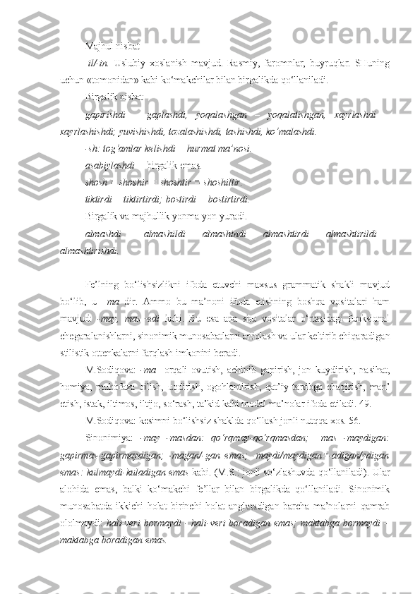 Majhul nisbat – 
- il/-in.   Uslubiy   xoslanish   mavjud.   Rasmiy,   faromnlar,   buyruqlar.   SHuning
uchun «tomonidan» kabi ko‘makchilar bilan birgalikda qo‘llaniladi.
Birgalik nisbat – 
gapirishdi   –   gaplashdi,   yoqalashgan   –   yoqalatishgan,   xayrlashdi   –
xayrlashishdi; yuvishishdi, tozalashishdi, tashishdi, ko‘malashdi.
-sh: tog‘amlar kelishdi = hurmat ma’nosi.
asabiylashdi =  birgalik emas.
shosh = shoshir = shoshtir = shoshiltir.
tiktirdi = tiktirtirdi; bostirdi = bostirtirdi.
Birgalik va majhullik yonma-yon yuradi.
almashdi   =     almashildi   =   almashindi   =   almashtirdi   =   almashtirildi   =
almashtirishdi.
+++
Fe’lning   bo‘lishsizlikni   ifoda   etuvchi   maxsus   grammatik   shakli   mavjud
bo‘lib,   u   –ma   dir.   Ammo   bu   ma’noni   ifoda   etishning   boshqa   vositalari   ham
mavjud:   -may,   mas+edi   kabi.   Bu   esa   ana   shu   vositalar   o‘rtasidagi   funksional
chegaralanishlarni, sinonimik munosabatlarni aniqlash va ular keltirib chiqaradigan
stilistik ottenkalarni farqlash imkonini beradi.
M.Sodiqova:   -ma     orqali   ovutish,   achinib   gapirish,   jon   kuydirish,   nasihat,
homiya,   muhofaza   qilish,   uqdirish,   ogohlantirish,   qat’iy   tartibga   chaqirish,   man’
etish, istak, iltimos, iltijo, so‘rash, ta’kid kabi modal ma’nolar ifoda etiladi. 49.
M.Sodiqova: kesimni bo‘lishsiz shaklda qo‘llash jonli nutqqa xos. 56. 
Sinonimiya:   -may=-masdan:   qo‘rqmay-qo‘rqmasdan;   –mas=-maydigan:
gapirmas-gapirmaydigan;   -magan/-gan   emas;   -maydi/maydigan=-adigan/ydigan
emas: kulmaydi-kuladigan emas   kabi.   (M.S.: jonli so‘zlashuvda qo‘llaniladi). Ular
alohida   emas,   balki   ko‘makchi   fe’llar   bilan   birgalikda   qo‘llaniladi.   Sinonimik
munosabatda   ikkichi   holat   birinchi   holat   anglatadigan   barcha   ma’nolarni   qamrab
ololmaydi:   hali-veri  bormaydi  - hali-veri  boradigan emas;  maktabga bormaydi  –
maktabga boradigan emas. 