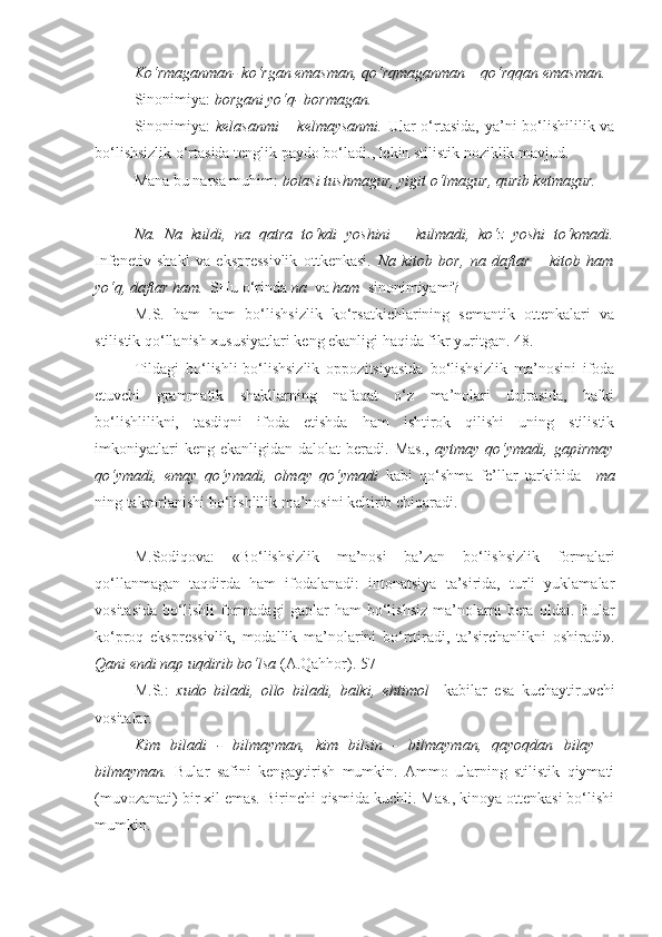 Ko‘rmaganman- ko‘rgan emasman, qo‘rqmaganman – qo‘rqqan emasman.
Sinonimiya:  borgani yo‘q- bormagan.
Sinonimiya:   kelasanmi  – kelmaysanmi.   Ular o‘rtasida, ya’ni  bo‘lishililik va
bo‘lishsizlik o‘rtasida tenglik paydo bo‘ladi., lekin stilistik noziklik mavjud.
Mana bu narsa muhim:  bolasi tushmagur, yigit o‘lmagur, qurib ketmagur.
+++
Na.   Na   kuldi,   na   qatra   to‘kdi   yoshini   –   kulmadi,   ko‘z   yoshi   to‘kmadi.
Infenetiv   shakl   va   ekspressivlik   ottkenkasi.   Na   kitob   bor,   na   daftar   –   kitob   ham
yo‘q, daftar ham.   SHu o‘rinda  na   va  ham   sinonimiyami?
M.S.   ham   ham   bo‘lishsizlik   ko‘rsatkichlarining   semantik   ottenkalari   va
stilistik qo‘llanish xususiyatlari keng ekanligi haqida fikr yuritgan. 48.
Tildagi   bo‘lishli-bo‘lishsizlik   oppozitsiyasida   bo‘lishsizlik   ma’nosini   ifoda
etuvchi   grammatik   shakllarning   nafaqat   o‘z   ma’nolari   doirasida,   balki
bo‘lishlilikni,   tasdiqni   ifoda   etishda   ham   ishtirok   qilishi   uning   stilistik
imkoniyatlari  keng  ekanligidan   dalolat   beradi.   Mas.,   aytmay  qo‘ymadi,  gapirmay
qo‘ymadi,   emay   qo‘ymadi,   olmay   qo‘ymadi   kabi   qo‘shma   fe’llar   tarkibida   –ma
ning takrorlanishi bo‘lishlilik ma’nosini keltirib chiqaradi.
+++
M.Sodiqova:   «Bo‘lishsizlik   ma’nosi   ba’zan   bo‘lishsizlik   formalari
qo‘llanmagan   taqdirda   ham   ifodalanadi:   intonatsiya   ta’sirida,   turli   yuklamalar
vositasida   bo‘lishli   formadagi   gaplar   ham   bo‘lishsiz   ma’nolarni   bera   oldai.   Bular
ko‘proq   ekspressivlik,   modallik   ma’nolarini   bo‘rttiradi,   ta’sirchanlikni   oshiradi».
Qani endi nap uqdirib bo‘lsa  (A.Qahhor). 57
M.S.:   xudo   biladi,   ollo   biladi,   balki,   ehtimol     kabilar   esa   kuchaytiruvchi
vositalar.
Kim   biladi   -   bilmayman,   kim   bilsin   -   bilmayman,   qayoqdan   bilay   –
bilmayman.   Bular   safini   kengaytirish   mumkin.   Ammo   ularning   stilistik   qiymati
(muvozanati) bir xil emas. Birinchi qismida kuchli. Mas., kinoya ottenkasi bo‘lishi
mumkin. 